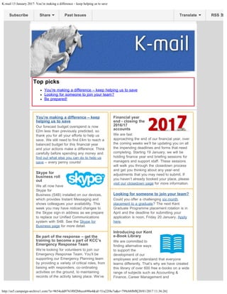 K-mail 13 January 2017: You’re making a difference – keep helping us to save
http://us5.campaign-archive1.com/?u=9654cdd9763f0f2b8ece690a4&id=51a22f4e7a&e=799cb8fbf8[20/01/2017 11:36:26]
Top picks
You’re making a difference – keep helping us to save
Looking for someone to join your team?
Be prepared!
You’re making a difference – keep
helping us to save
Our forecast budget overspend is now
£2m less than previously predicted, so
thank you for all your efforts to help us
save. We still need to find £4m to reach a
balanced budget for this financial year
and your actions make a difference. Think
carefully before spending any money and
find out what else you can do to help us
save – every penny counts!
Skype for
business roll
out
We all now have
Skype for
Business (S4B) installed on our devices,
which provides Instant Messaging and
shows colleagues your availability. This
week you may have noticed changes to
the Skype sign-in address as we prepare
to replace our Unified Communications
system with S4B. See the Skype for
Business page for more detail.
Be part of the response – get the
training to become a part of KCC’s
Emergency Response Team
We’re looking for volunteers to join our
Emergency Response Team. You’ll be
supporting our Emergency Planning team
by providing a variety of critical roles, from
liaising with responders, co-ordinating
activities on the ground, to maintaining
records of the activity taking place. We’ve
Financial year
end - closing the
2016/17
accounts
We are fast
approaching the end of our financial year, over
the coming weeks we’ll be updating you on all
the impending deadlines and forms that need
completing. Starting 19 January, we will be
holding finance year end briefing sessions for
managers and support staff. These sessions
will walk you through the closedown process
and get you thinking about any year-end
adjustments that you may need to submit. If
you haven’t already booked your place, please
visit our closedown page for more information.
Looking for someone to join your team?
Could you offer a challenging six month
placement to a graduate? The next Kent
Graduate Programme placement rotation is in
April and the deadline for submitting your
application is noon, Friday 20 January. Apply
here.
Introducing our Kent
e-Book Library
We are committed to
finding alternative ways
to support the
development of our
employees and understand that everyone
learns differently. That’s why we have created
this library of over 600 free e-books on a wide
range of subjects such as Accounting &
Finance, Career Management and
Subscribe Share Past Issues RSSTranslate
 