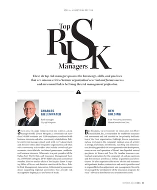 SPEC IAL ADVERTISING SECTION 
OCTOBER 2014 D CEO 85 
CHARLES 
GILLENWATER 
Risk Manager. 
City of Mesquite 
Since 2001, Charles Gillenwater has served as risk 
manager for the City of Mesquite, a community of more 
than 140,000 residents and 1,100 employees, combined with 
business interests and other community stakeholders. Pub-lic 
entity risk managers must work with every department 
and division within their respective organization and often 
with community stakeholders that include other local gov-ernments, 
state officials, the federal government, residents, 
and business interests. Gillenwater is a past-president of the 
Dallas-Fort Worth Risk and Insurance Management Soci-ety, 
DFWRIMS delegate, DFW RIMS education committee 
member, director and co-chair of the Surplus Lines Stamp-ing 
Office of Texas, and director emeritus of the Texas Pub-lic 
Risk Management Association. Gillenwater is passionate 
about supporting regional universities that provide risk 
management degree plans and areas of study. 
BEN 
GOLDING 
Vice President, Insurance, 
Hunt Consolidated, Inc. 
Ben Golding, vice president of insurance for Hunt 
Consolidated, Inc., is responsible for worldwide insurance 
risk assessment and risk transfer for the privately held enti-ties 
of the Hunt organization. Golding’s diverse experiences 
include working in the company’s various areas of activity 
in energy, real estate, investments, ranching and infrastruc-ture. 
Golding provided risk management for the development, 
construction and operation of Hunt’s two liquefied natural 
gas plants in Yemen and Peru. He handles insurance con-tractual 
negotiations for the company’s oil and gas upstream 
and downstream activities as well as acquisitions and dives-titures. 
He also negotiates allocations of risk and insurance 
with partners, lenders, contractors, and service providers and 
is responsible for loss adjustment and management. Recently, 
he managed the development of the insurance programs for 
Hunt’s electrical distribution and transmission assets. 
These six top risk managers possess the knowledge, skills, and qualities 
that are mission-critical to their organization’s current and future success 
and are committed to bettering the risk management profession. 
RManagers 
TopSI K 
 