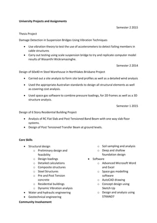 University Projects and Assignments
Semester 2 2015
Thesis Project
Damage Detection in Suspension Bridges Using Vibration Techniques
 Use vibration theory to test the use of accelerometers to detect failing members in
cable structures
 Carry out testing using scale suspension bridge to try and replicate computer model
results of Wasanthi Wickramasinghe.
Semester 2 2014
Design of 60x40 m Steel Warehouse in Northlakes Brisbane Project
 Carried out a site analysis to form site land profiles as well as a detailed wind analysis
 Used the appropriate Australian standards to design all structural elements as well
as covering cost analysis.
 Used space gas software to combine pressure loadings, for 2D frames as well as a 3D
structure analysis.
Semester 1 2015
Design of 6 Story Residential Building Project
 Analysis of RC Flat Slab and Post Tensioned Band Beam with one way slab floor
systems.
 Design of Post Tensioned Transfer Beam at ground levels.
Core Skills
 Structural design
o Preliminary design and
feasibility
o Design loadings
o Detailed calculations
o Composite structures
o Steel Structures
o Pre and Post Tension
concrete
o Residential buildings
o Dynamic Vibration analysis
 Water and hydraulic engineering
 Geotechnical engineering
o Soil sampling and analysis
o Deep and shallow
foundation design
 Software
o Advanced Microsoft Word
and Excel
o Space gas modelling
software
o AutoCAD drawing
o Concept design using
Sketch Up
o Design and analysis using
STRAND7
Community Involvement
 