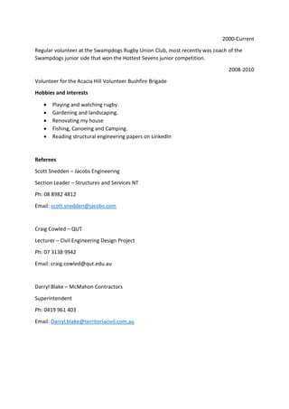 2000-Current
Regular volunteer at the Swampdogs Rugby Union Club, most recently was coach of the
Swampdogs junior side that won the Hottest Sevens junior competition.
2008-2010
Volunteer for the Acacia Hill Volunteer Bushfire Brigade
Hobbies and Interests
 Playing and watching rugby.
 Gardening and landscaping.
 Renovating and building.
 Fishing, Canoeing and Camping.
 Reading structural engineering papers on LinkedIn
Referees
Tony Dunn - SMEC Australia Pty Ltd
Section Leader – Rail Manager (Acting)
Ph: 07 3029 6713
Email: Anthony.Dunn@smec.com
Scott Snedden – Jacobs Engineering
Section Leader – Structures and Services NT
Ph: 08 8982 4812
Email: scott.snedden@jacobs.com
Darryl Blake – McMahon Contractors
Superintendent
Ph: 0419 961 403
Email: Darryl.blake@territoriacivil.com.au
 