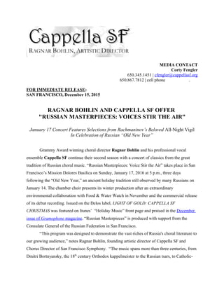 MEDIA CONTACT
Corty Fengler
650.345.1451 | cfengler@cappellasf.org
650.867.7812 | cell phone .
FOR IMMEDIATE RELEASE:
SAN FRANCISCO, December 15, 2015
RAGNAR BOHLIN AND CAPPELLA SF OFFER
"RUSSIAN MASTERPIECES: VOICES STIR THE AIR”
January 17 Concert Features Selections from Rachmaninov’s Beloved All-Night Vigil
In Celebration of Russian “Old New Year”
Grammy Award winning choral director Ragnar Bohlin and his professional vocal
ensemble Cappella SF continue their second season with a concert of classics from the great
tradition of Russian choral music. “Russian Masterpieces: Voice Stir the Air” takes place in San
Francisco’s Mission Dolores Basilica on Sunday, January 17, 2016 at 5 p.m., three days
following the “Old New Year,” an ancient holiday tradition still observed by many Russians on
January 14. The chamber choir presents its winter production after an extraordinary
environmental collaboration with Food & Water Watch in November and the commercial release
of its debut recording. Issued on the Delos label, LIGHT OF GOLD: CAPPELLA SF
CHRISTMAS was featured on Itunes’ “Holiday Music” front page and praised in the December
issue of Gramophone magazine. “Russian Masterpieces” is produced with support from the
Consulate General of the Russian Federation in San Francisco.
“This program was designed to demonstrate the vast riches of Russia's choral literature to
our growing audience,” notes Ragnar Bohlin, founding artistic director of Cappella SF and
Chorus Director of San Francisco Symphony. “The music spans more than three centuries, from
Dmitri Bortnyansky, the 18th
century Orthodox kappelmeister to the Russian tsars, to Catholic-
 