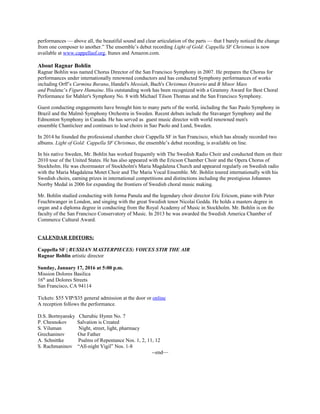 performances — above all, the beautiful sound and clear articulation of the parts — that I barely noticed the change
from one composer to another.” The ensemble’s debut recording Light of Gold: Cappella SF Christmas is now
available at www.cappellasf.org, Itunes and Amazon.com.
About Ragnar Bohlin
Ragnar Bohlin was named Chorus Director of the San Francisco Symphony in 2007. He prepares the Chorus for
performances under internationally renowned conductors and has conducted Symphony performances of works
including Orff’s Carmina Burana, Handel's Messiah, Bach's Christmas Oratorio and B Minor Mass
and Poulenc’s Figure Humaine. His outstanding work has been recognized with a Grammy Award for Best Choral
Performance for Mahler's Symphony No. 8 with Michael Tilson Thomas and the San Francisco Symphony.
Guest conducting engagements have brought him to many parts of the world, including the Sao Paulo Symphony in
Brazil and the Malmö Symphony Orchestra in Sweden. Recent debuts include the Stavanger Symphony and the
Edmonton Symphony in Canada. He has served as guest music director with world renowned men's
ensemble Chanticleer and continues to lead choirs in Sao Paolo and Lund, Sweden.
In 2014 he founded the professional chamber choir Cappella SF in San Francisco, which has already recorded two
albums. Light of Gold: Cappella SF Christmas, the ensemble’s debut recording, is available on line.
In his native Sweden, Mr. Bohlin has worked frequently with The Swedish Radio Choir and conducted them on their
2010 tour of the United States. He has also appeared with the Ericson Chamber Choir and the Opera Chorus of
Stockholm. He was choirmaster of Stockholm's Maria Magdalena Church and appeared regularly on Swedish radio
with the Maria Magdalena Motet Choir and The Maria Vocal Ensemble. Mr. Bohlin toured internationally with his
Swedish choirs, earning prizes in international competitions and distinctions including the prestigious Johannes
Norrby Medal in 2006 for expanding the frontiers of Swedish choral music making.
Mr. Bohlin studied conducting with Jorma Panula and the legendary choir director Eric Ericson, piano with Peter
Feuchtwanger in London, and singing with the great Swedish tenor Nicolai Gedda. He holds a masters degree in
organ and a diploma degree in conducting from the Royal Academy of Music in Stockholm. Mr. Bohlin is on the
faculty of the San Francisco Conservatory of Music. In 2013 he was awarded the Swedish America Chamber of
Commerce Cultural Award.
CALENDAR EDITORS:
Cappella SF | RUSSIAN MASTERPIECES: VOICES STIR THE AIR
Ragnar Bohlin artistic director
Sunday, January 17, 2016 at 5:00 p.m.
Mission Dolores Basilica
16th
and Dolores Streets
San Francisco, CA 94114
Tickets: $55 VIP/$35 general admission at the door or online
A reception follows the performance.
D.S. Bortnyansky Cherubic Hymn No. 7
P. Chesnokov Salvation is Created
S. Viluman Night, street, light, pharmacy
Grechaninov Our Father
A. Schnittke Psalms of Repentance Nos. 1, 2, 11, 12
S. Rachmaninov “All-night Vigil” Nos. 1-8
--end—
 
