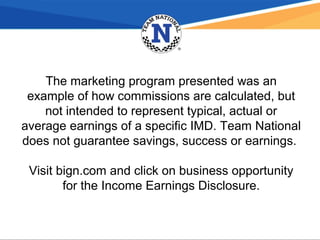 The marketing program presented was an
example of how commissions are calculated, but
not intended to represent typical, actual or
average earnings of a specific IMD. Team National
does not guarantee savings, success or earnings.
Visit bign.com and click on business opportunity
for the Income Earnings Disclosure.
 