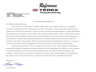 Reference
LETTER OF REFERENCE
To Whom It May Concern:
This is a letter of reference for Bob Vogel. Bob has worked at Terex as a Corporate
Accounts and Regional Sales Manager for the last 18 months. During this time, Bob has been
requested to perform or manage a variety of roles of increased responsibility in sales, distributor
development and customer service (after sales support organization). Bob is a dedicated worker,
performs work according to specifications and excelled in each role he was asked to perform,
was attentive to detail and took responsibility for insuring work was neat, accurate and met
customer and Terex expectations. Bob possesses the ability and aptitude to perform a variety of
sales and customer service management and administrative responsibilities proficiently.
Bob lost his position at Terex through no fault of his own. The company eliminated a
significant number of equipment models produced in the Oklahoma City facility which resulted
in reduced staffing, restructuring in all functional areas and reduced hours throughout the
company. Bob has been an excellent employee for Terex and I would highly recommend him
for employment with your firm in any capacity for which he feels qualified to perform.
Sincerely,
Larry Meyer
Larry Meyer
Senior Director Customer Service
Office: (405) 285-4411
Cell: (405) 905-9555
Email: lmeyer6@cox.net
 