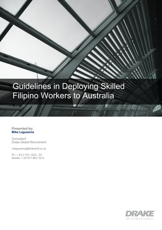 Guidelines in Deploying Skilled
Filipino Workers to Australia
Presented by:
Mike Laguesma
Consultant
Drake Global Recruitment
mlaguesma@drakeintl.co.uk
Ph: + 63 2 753 1522 - 24
Mobile: + 63 917 862 1015
 