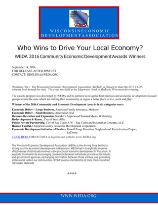 Who Wins to Drive Your Local Economy?
WEDA 2016CommunityEconomicDevelopmentAwards Winners
September 14, 2016
FOR RELEASE AFTER 8PM CST
CONTACT: BDOUDNA@WEDA.ORG
(Madison, Wi.) The Wisconsin Economic Development Association (WEDA) is pleased to share the 2016 CEDA
winners from around the state. The event was held at the Edgewater Hotel in Madison, Wisconsin this evening.
The awards program was developed by WEDA and its partners to recognize best practices and economic development-focused
groups around the state which are making their community or region a better place to live, work and play!
Winners of the 2016 Community and Economic Development Awards in six categories were:
Economic Driver – Large Business, American Family Insurance, Madison
Economic Driver – Small Business, Amerequip, Kiel
Business Retention and Expansion, Nueske’s Applewood Smoked Meats, Wittenberg
Redevelopment & Reuse , City of West Allis
Public Private Partnership, City of Eau Claire, UW – Eau Claire and Haymarket Concepts, LLC
Human Capital, Chippewa County Economic Development Corporation
Economic Development Initiative – Finalists, Powell Poage Hamilton Neighborhood Revitalization Project,
LaCrosse
CLICK HERE FOR DETAILS or log onto our website: www.WEDA.org.
The Wisconsin Economic Development Association (WEDA) is the driving force behind a
strongpushforeconomicdevelopmentinWisconsin. WEDAhasinitssightstoimprove
effectiveness of individuals involved in the practice of economic development in Wisconsin. It
supports this mission by encouraging cooperation between individuals, private sector industy
and government agencies; exchanging information between those entities; and promoting
professional skills in our communities. WEDA boasts a membership of more than 4-hundred
individuals statewide
####
W I S C O N S I N E C O N O M I C
D E V E L O P M E N T A S S O C I A T I O N
WWW.WEDA.ORG
 