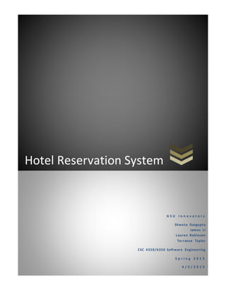 0
Hotel Reservation System
G S U I n n o v a t o r s
Shweta Dasgupta
James Li
Lauren Robinson
Terrance Taylor
CSC 4350/6350 Software Engineering
S p r i n g 2 0 1 5
4 / 2 / 2 0 1 5
 