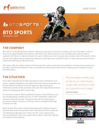 BTO SPORTS 
btosports.com 
THE SITUATION 
Since 2008, SearchSpring has been providing services to BTOSports.com: 
Search, Category Navigation, Automated SEO Cloud, Rich Autocomplete, and 
Product Recommendations. From the beginning, SearchSpring has 
effectively increased online purchases each year with integrated ecommerce 
solutions. Helping grow BTO’s online sales. 
As a known provider of Motorcycle/Motocross gear online BTOSports.com 
was already getting a healthy amount of traffic and website usage from 
inbound marketing channels. The partnership with SearchSpring was 
proving to be very successful as online purchases averaged double-digit 
increases annually. 
More recently, BTO came to SearchSpring looking for additional ways to 
optimize their ecommerce performance. “We listened to BTO’s needs and 
immediately thought about our Product Finder. It was a great way to 
improve visibility for their most sought after products,” said Scott Zielinski, 
Co-Founder of SearchSpring. 
888.943.6043 | www.searchspring.net | info@searchspring.net 
THE COMPANY 
CASE STUDY 
BTO Sports is a worldwide online retailer of Motocross gear, parts, accessories, clothing, and more. Founded in 1999 by 
owner and acting President Vince Arimitsu, BTO Sports has been in business since the beginning of the ecommerce 
explosion. BTO Sports is heavily involved in the sport of Motocross, from the grassroots amateur ranks of the sports, all the 
way up to the highest level of professional Motocross and Supercross racing. BTO Sports is the proud title sponsor and co-owner 
of the BTO Sports KTM Race Team. 
BTO Sports offers the widest selection of motorcycle parts, gear, and accessories available on the web at the lowest prices 
possible. Combine those elements with an unrivaled customer service staff, and free shipping across the globe, and you 
have BTO Sports. 
The immediate visibility and 
access to our most heavily 
sought after products made 
our customers very happy. 
Vince Aramitsu 
President of BTOSports.com 
 