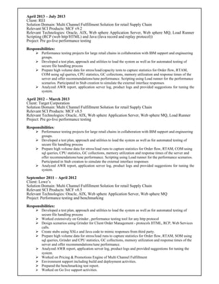 April 2013 – July 2013
Client: REI
Solution Domain: Multi Channel Fulfillment Solution for retail Supply Chain
Relevant SCI Products: MCF v9.2
Relevant Technologies: Oracle, AIX, Web sphere Application Server, Web sphere MQ, Load Runner
Scripting (RCP (web http/HTML) and Java (Java record and replay protocol))
Project: Pre go-live performance testing
Responsibilities:
 Performance testing projects for large retail chains in collaboration with IBM support and engineering
groups.
 Developed a test plan, approach and utilities to load the system as well as for automated testing of
secure file handling process
 Prepare high volume data for stress/load/capacity tests to capture statistics for Order flow, RTAM,
COM using sql queries, CPU statistics, GC collections, memory utilization and response times of the
server and offer recommendations/tune performance. Scripting using Load runner for the performance
scenarios. Participated in Stub creation to simulate the external interface responses
 Analyzed AWR report, application server log, product logs and provided suggestions for tuning the
system.
April 2012 – March 2013
Client: Target Corporation
Solution Domain: Multi Channel Fulfillment Solution for retail Supply Chain
Relevant SCI Products: MCF v8.5
Relevant Technologies: Oracle, AIX, Web sphere Application Server, Web sphere MQ, Load Runner
Project: Pre go-live performance testing
Responsibilities:
 Performance testing projects for large retail chains in collaboration with IBM support and engineering
groups.
 Developed a test plan, approach and utilities to load the system as well as for automated testing of
secure file handling process
 Prepare high volume data for stress/load runs to capture statistics for Order flow, RTAM, COM using
sql queries, CPU statistics, GC collections, memory utilization and response times of the server and
offer recommendations/tune performance. Scripting using Load runner for the performance scenarios.
Participated in Stub creation to simulate the external interface responses
 Analyzed AWR report, application server log, product logs and provided suggestions for tuning the
system.
September 2011 – April 2012
Client: Lowe’s
Solution Domain: Multi Channel Fulfillment Solution for retail Supply Chain
Relevant SCI Products: MCF v8.5
Relevant Technologies: Oracle, AIX, Web sphere Application Server, Web sphere MQ
Project: Performance testing and benchmarking
Responsibilities:
 Developed a test plan, approach and utilities to load the system as well as for automated testing of
secure file handling process
 Worked extensively on Grinder , performance testing tool for any http protocol
 Design scenarios using Grinder for Client Order Management - protocols HTML, RCP, Web Services
calls.
 Create stubs using XSLs and Java code to mimic responses from third party.
 Prepare high volume data for stress/load runs to capture statistics for Order flow, RTAM, SOM using
sql queries, Grinder and CPU statistics, GC collections, memory utilization and response times of the
server and offer recommendations/tune performance.
 Analyzed AWR report, application server log, product logs and provided suggestions for tuning the
system.
 Worked on Pricing & Promotions Engine of Multi Channel Fulfillment
 Environment support including build and deployment activities.
 Prepared the benchmarking test report.
 Worked on Go live support activities.
 