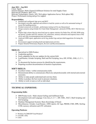June 2011 – Sep 2011
Client: Xpedx
Solution Domain: Multi Channel Fulfillment Solution for retail Supply Chain
Relevant SCI Products: MCF v8.5
Relevant Technologies: Oracle, AIX, Web sphere Application Server, Web sphere MQ
Project: Performance testing and go live support
Responsibilities:
 Installed and configured App server and MCF
 Developed a test plan, approach and utilities to load the system as well as for automated testing of
secure file handling process
 Worked extensively on Grinder , performance testing tool for any http protocol
 Design scenarios using Grinder for Client Order Management - protocols HTML, RCP, Web Services
calls.
 Prepare high volume data for stress/load runs to capture statistics for Order flow, RTAM, SOM using
sql queries, Grinder and CPU statistics, GC collections, memory utilization and response times of the
server and offer recommendations/tune performance.
 Analyzed AWR report, application server log, product logs and provided suggestions for tuning the
system.
 Environment support including build and deployment activities.
 Prepare Detailed Performance Reports, Reviews and Recommendations.
SKILLS:
 Specialized in OMS Product.
 Leadership qualities.
 Easily adaptable for the new updates for the current field.
 Load Runner, Grinder Scripting, Shell and Perl Scripting, Java, JSP, HTML, XML, C, C++,
C#.
 To document the business process by identifying the requirements.
 Preparing excellent documentation on business requirements.
SOFT SKILLS:
 Excellent written / verbal communication skills
 Demonstrated ability to communicate effectively and professionally with internal and external
associates.
 Ability to make people understand and convince them.
 Ability to produce the best result in pressure situations.
 Ability to work in team as well as individual.
TECHNICAL EXPERTISE:
Programming Skills:
 IBM Product tools : Multi channel Selling and Fulfillment Suite
 Development tools and Language: Core Java, C, C++, JSP, XML, XSLT, Shell Scripting and
Perl Scripting.
 Database Management Systems: Basic Knowledge of Oracle
 Miscellaneous: Grinder, Load Runner, AWR reports, GC logs, PRISM, CMS, DPR, Sterling
COM, memory utilization and CPU utilization
Operating Platform:
 Windows 9x/2000/XP/Vista/Window7
 Unix(HP, AIX)
 Linux
 
