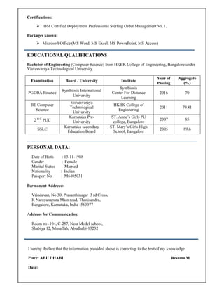 Certifications:
 IBM Certified Deployment Professional Sterling Order Management V9.1.
Packages known:
 Microsoft Office (MS Word, MS Excel, MS PowerPoint, MS Access)
EDUCATIONAL QUALIFICATIONS
Bachelor of Engineering (Computer Science) from HKBK College of Engineering, Bangalore under
Visvesvaraya Technological University.
Examination Board / University Institute
Year of
Passing
Aggregate
(%)
PGDBA Finance
Symbiosis International
University
Symbiosis
Center For Distance
Learning
2016 70
BE Computer
Science
Visvesvaraya
Technological
University
HKBK College of
Engineering
2011 79.81
2 ⁿ ͩ PUC
Karnataka Pre-
University
ST. Anne’s Girls PU
college, Bangalore
2007 85
SSLC
Karnataka secondary
Education Board
ST. Mary’s Girls High
School, Bangalore
2005 89.6
PERSONAL DATA:
Date of Birth : 13-11-1988
Gender : Female
Marital Status : Married
Nationality : Indian
Passport No : M6405031
Permanent Address:
Vrindavan, No 30, Prasanthinagar 3 rd Cross,
K Narayanapura Main road, Thanisandra,
Bangalore, Karnataka, India- 560077
Address for Communication:
Room no -104, C-257, Near Model school,
Shabiya 12, Musaffah, Abudhabi-13232
I hereby declare that the information provided above is correct up to the best of my knowledge.
Place: ABU DHABI Reshma M
Date:
 