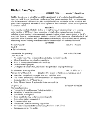 Elizabeth Anne Tapia
(831)235-7506 annetap99@gmail.com
Profile: Experienced in using Microsoft Office, particularly in Word, Outlook, and Excel. Some
experience with Access. I also have a good grasp of time management and ability to communicate
effectively with others. I have strong data entry (65 wpm) and math skills and am proficient with
general office equipment. I have three years experience in office support and ten years experience
in customer service.
Education
I am currently enrolled at Cabrillo College to complete my A.S. for accounting. I have a strong
understanding of GAAP and related accounting principles. Knowledge of account functions
including cost accounting. I am experienced with entering journal entries and posting to the G/L,
generating financial reports, verifying invoices, research/resolve issues, and other related A/P and
A/R duties. Some experience with QuickBooks such as setting up and processing payroll, printing
and voiding checks, entering customer information and invoices, and bank reconciliation.
Experience
Monterey County Dec. 2015- Present
Clerk II
 Reception duties
International Design Group Dec. 2013 –Nov.2015
Office Assistant
 Process invoices/Type correspondence, including payment requests
 Schedule appointments with clients, vendors
 Assist in management of calendar for employer
 File architectural projects
 Create project, construction, and interior design binders for project manager
Accountemps- Monterey Office June 2013-Nov2013
Account clerk/Office clerk (Employed for County of Monterey and Language Line)
 Heavy data entry/Enter employee timecards and labor hours
 Scan and file paperwork/Familiar with manual and electronic filing
 Contact vendors for A/P department
 Assist H.R. and finance department with various projects
Walgreens Co. April 2004-April 2013
Pharmacy Technician
 Promoted to Senior Pharmacy Technician in 2004.
 Knowledge of medical terminology
 Type and fill prescriptions
 Apply troubleshooting and problem solving skills
 Responsible for inventory control
 Train new technicians
 Follow HIPPA and confidentiality regulations
 Resolve insurance related issues including Medicare and Medi-Cal
 Strong customer service ability
 