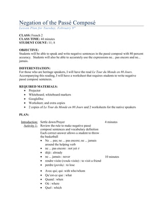 Negation of the Passé Composé
Lesson Plan for Tuesday, February 9th
CLASS: French 2
CLASS TIME: 44 minutes
STUDENT COUNT: 11; 8
OBJECTIVE:
Students will be able to speak and write negative sentences in the passé composé with 80 percent
accuracy. Students will also be able to accurately use the expressions ne... pas encore and ne...
jamais.
DIFFERENTIATION:
For those who are heritage speakers, I will have the read Le Tour du Monde en 80 Jours.
Accompanying this reading, I will have a worksheet that requires students to write negative
passé composé sentences.
REQUIRED MATERIALS:
• Projector
• Whiteboard; whiteboard markers
• GoogleDoc
• Worksheet; and extra copies
• 2 copies of Le Tour du Monde en 80 Jours and 2 worksheets for the native speakers
PLAN:
Introduction: Settle down/Prayer 4 minutes
Activity 1: Review the rule to make negative passé
composé sentences and vocabulary definition
Each correct answer allows a student to throw
the basketball
• Ne ... pas; ne ... pas encore; ne ... jamais
around the helping verb
• ne ... pas encore : not yet ≠
• déjà : already
• ne ... jamais : never
• rendre visite (rendu visite) : to visit a friend
• perdre (perdu) : to lose
• Avec qui; qui: with who/whom
• Qu’est-ce que : what
• Quand : when
• Où : where
• Quel : which
10 minutes
 