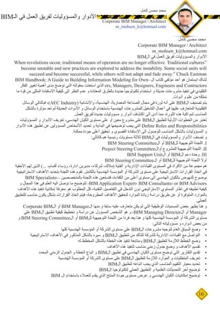 10
‫كامل‬ ‫محسن‬ ‫محمد‬
Corporate BIM Manager ǀ Architect
m_mohsen_k@hotmail.com
BIM‫الـ‬ ‫في‬ ‫العمل‬ ‫لفريق‬ ‫والمسؤوليات‬ ‫األدوار‬
‫كامل‬ ‫محسن‬ ‫محمد‬
Corporate BIM Manager ǀ Architect
m_mohsen_k@hotmail.com
BIM‫ال‬ ‫في‬ ‫العمل‬ ‫لفريق‬ ‫والمسؤوليات‬ ‫األدوار‬
When revolutions occur, traditional means of operation are no longer effective. Traditional cultures“
become unstable and new practices are explored to address the instability. Some social units will
succeed and become successful, while others will not adapt and fade away.” Chuck Eastman
BIM Handbook: A Guide to Building Information Modeling for Own� ‫ا ل‬ ‫كتاب‬ ‫مؤلفي‬ ‫أحد‬ ‫هو‬ ‫ايستمان‬ ‫تشاك‬
‫الفكر‬ ‫تغيير‬ ‫أهمية‬ ‫مدى‬ ‫توضح‬ ‫التي‬ ‫بمقولته‬ ‫استعنت‬ ‫الذي‬ ers, Managers, Designers, Engineers and Contractors
‫ما‬ ‫قوة‬ ‫من‬ ‫المثلى‬ ‫االستفادة‬ ‫كيفية‬ ‫إلى‬ ‫النظر‬ ‫عدم‬ ‫و‬ ‫المعتادة‬ ‫بالطرق‬ ‫جديدة‬ ‫تكنولوجيا‬ ‫استخدام‬ ‫و‬ ‫حديثة‬ ‫مشروعات‬ ‫تنفيذ‬ ‫في‬ ‫التقليدي‬
.‫أدوات‬ ‫و‬ ‫علم‬ ‫من‬ ‫نملكه‬
‫الوسائل‬ ‫فبالتالي‬ ،)AEC Industry( ‫واإلنشائية‬ ،‫الهندسية‬ ،‫المعمارية‬ ‫الصناعة‬ ‫مجال‬ ‫في‬ ‫ثورة‬ ‫أنه‬ ‫على‬ BIM‫ال‬ ‫تصنيف‬ ‫يتم‬
‫بالشكل‬ ‫مؤثرة‬ ‫تعد‬ ‫لم‬ ‫الحديثة‬ ‫األدوات‬ ‫و‬ ‫الوسائل‬ ‫باستخدام‬ ‫الهندسية‬ ‫للمشروعات‬ ‫التشغيل‬ ‫أعمال‬ ‫في‬ ‫عليها‬ ‫المتعارف‬ ‫التقليدية‬
.‫العمل‬ ‫لفريق‬ ‫جديدة‬ ‫مسؤوليات‬ ‫و‬ ‫أدوار‬ ‫اكتشاف‬ ‫الى‬ ‫أدى‬ ‫مما‬ ،‫الثورة‬ ‫هذه‬ ‫لمواكبة‬ ‫المناسب‬
‫المسؤوليات‬ ‫و‬ ‫األدوار‬ ‫تعريف‬ ،‫الهندسي‬ ‫الكيان‬ ‫مستوى‬ ‫على‬ ‫أو‬ ‫معين‬ ‫مشروع‬ ‫على‬ BIM‫ال‬ ‫لتطبيق‬ ‫األولية‬ ‫الخطوات‬ ‫من‬ ‫تعتبر‬
‫األدوار‬ ‫هذه‬ ‫تطبيق‬ ‫عن‬ ‫المسؤولين‬ ‫األشخاص‬ ‫تحديد‬ ‫و‬ ‫البداية‬ ‫في‬ ‫توضيحها‬ ‫يجب‬ ‫التي‬ Define Roles and Responsibilities
.‫ممكنة‬ ‫جودة‬ ‫أعلى‬ ‫تحقيق‬ ‫و‬ ‫القصوى‬ ‫االستفادة‬ ‫الى‬ ‫للوصول‬ ‫المناسب‬ ‫بالشكل‬ ‫المسؤوليات‬ ‫و‬
:‫كاتالي‬ ‫هم‬ ‫رئيسية‬ ‫مستويات‬ ‫ثالثة‬ BIM‫ال‬ ‫في‬ ‫والمسؤوليات‬ ‫األدوار‬ ‫تصنف‬ ‫و‬
BIM Steering Committee‫ال‬ ‫أو‬ BIM‫لل‬ ‫التوجيهية‬ ‫اللجنة‬ .I
Project Steering Committee‫أوال‬ ‫للمشروع‬ ‫التوجيهية‬ ‫اللجنة‬ .II
BIM Support Unit‫ال‬ ‫أو‬ BIM‫ال‬ ‫دعم‬ ‫وحدة‬ .III
BIM Steering Committee‫ال‬ ‫أو‬ BIM‫لل‬ ‫التوجيهية‬ ‫اللجنة‬ ‫أوال‬
‫األحقية‬ ‫لهم‬ ‫الذين‬ )... ،‫أقسام‬ ‫رؤساء‬ ،‫ادارة‬ ‫مديرين‬ ،‫شركاء‬ ،‫(مالك‬ ‫الفنية‬ ‫و‬ ‫اإلدارية‬ ‫القيادات‬ ‫المستوى‬ ‫في‬ ‫األفراد‬ ‫من‬ ‫مجموعة‬ ‫هم‬
‫االستراتيجية‬ ‫األهداف‬ ‫بتحديد‬ ‫اللجنة‬ ‫هذه‬ ‫تقوم‬ .‫بالكامل‬ ‫الهندسية‬ ‫المؤسسة‬ ‫أو‬ ‫الشركة‬ ‫مستوى‬ ‫على‬ ‫االستراتيجية‬ ‫القرارات‬ ‫اتخاذ‬ ‫في‬
BIM Specialists،– ‫بالمتخصصين‬ ‫اللجنة‬ ‫هذه‬ ‫فتستعين‬ ،‫الكفاءة‬ ‫من‬ ‫أعلى‬ ‫مستوى‬ ‫الى‬ ‫الهندسي‬ ‫بالكيان‬ ‫للنهوض‬ ‫بوضوح‬
‫و‬ ‫المجال‬ ‫هذا‬ ‫في‬ ‫العلم‬ ‫اليه‬ ‫توصل‬ ‫ما‬ ‫لتوضيح‬ -BIM Application Expert، BIM Consultants، or BIM Advisors
‫األهداف‬ ‫هذه‬ ‫تنفيذ‬ ‫إمكانية‬ ‫معرفة‬ ‫هو‬ ‫المطلوب‬ ‫كل‬ ،‫التقنية‬ ‫التفاصيل‬ ‫في‬ ‫التدخل‬ ‫دون‬ ‫االستراتيجي‬ ‫المستوي‬ ‫اطار‬ ‫في‬ ‫تطبيقه‬ ‫كيفية‬
‫للتطبيق‬ ‫مناسب‬ ‫يكون‬ ‫بشكل‬ ‫القرارات‬ ‫اتخاذ‬ ‫فيتم‬ ،‫المطروحة‬ ‫األهداف‬ ‫لتحقيق‬ ‫الموارد‬ ‫زيادة‬ ‫دراسة‬ ‫طريق‬ ‫عن‬ ‫أو‬ ‫المتوفرة‬ ‫بالموارد‬
.‫العملي‬
Corporate BIM‫ال‬ ‫أو‬ BIM Manager‫ال‬ ‫منها‬ ‫و‬ ‫سابقا‬ ‫عليه‬ ‫متعارف‬ ‫يكن‬ ‫لم‬ ‫التي‬ ‫الوظيفية‬ ‫المسميات‬ ‫بعض‬ ‫يظهر‬ ‫هنا‬ ‫و‬
‫علي‬ BIM‫ال‬ ‫تطبيق‬ ‫كيفية‬ ‫تخطيط‬ ‫و‬ ‫دراسة‬ ‫عن‬ ‫المسؤول‬ ‫الشخص‬ ‫هو‬ ‫و‬ ،BIM Managing Director‫ال‬ ‫أو‬ Manager
‫و‬ BIM Steering Committee‫ال‬ ‫أو‬ BIM‫لل‬ ‫التوجيهية‬ ‫اللجنة‬ ‫من‬ ‫فردا‬ ‫يعد‬ ‫هنا‬ ‫و‬ ‫كلها‬ ‫الهندسية‬ ‫المؤسسة‬ ‫أو‬ ‫الشركة‬ ‫مستوى‬
:‫التالي‬ ‫مسؤولياته‬ ‫و‬ ‫أدواره‬ ‫بعض‬ ‫من‬
•	‫كلها‬ ‫الهندسية‬ ‫المؤسسة‬ ‫أو‬ ‫الشركة‬ ‫مستوى‬ ‫علي‬ BIM‫ال‬ ‫مشروعات‬ ‫لتوجيه‬ ‫العام‬ ‫السياق‬ ‫وضع‬
•	‫االستراتيجية‬ ‫األهداف‬ ‫في‬ ‫المذكور‬ ‫بالشكل‬ ‫سيره‬ ‫و‬ BIM‫ال‬ ‫لتطبيق‬ ‫من‬ ‫للتأكد‬ ‫للشركة‬ ‫اإلدارية‬ ‫القيادات‬ ‫مع‬ ‫التواصل‬
•	‫له‬ ‫المخطط‬ ‫بالشكل‬ ‫الخطة‬ ‫هذه‬ ‫تنفيذ‬ ‫ومتابعة‬ BIM‫ال‬ ‫لتطبيق‬ ‫الالزمة‬ ‫الخطط‬ ‫وضع‬
•	‫األهداف‬ ‫هذه‬ ‫لتنفيذ‬ ‫مناسب‬ ‫زمني‬ ‫جدول‬ ‫وضع‬ ‫و‬ ‫األهداف‬ ‫تقسيم‬
•	‫المحدد‬ ‫الزمني‬ ‫الجدول‬ ‫و‬ ‫الخطة‬ ‫اتباع‬ ‫و‬ BIM‫ال‬ ‫تطبيق‬ ‫في‬ ‫الهندسي‬ ‫الكيان‬ ‫مستوى‬ ‫توضح‬ ‫التي‬ ‫التقارير‬ ‫تقديم‬
•	‫الهندسية‬ ‫المؤسسة‬ ‫أو‬ ‫الشركة‬ ‫مستوى‬ ‫على‬ BIM‫ال‬ ‫لتطبيق‬ ‫الالزمة‬ ‫الموارد‬ ‫و‬ ‫المتطلبات‬ ‫تعريف‬
•	BIM‫ال‬ ‫لتطبيق‬ ‫اتباعه‬ ‫يجب‬ ‫الذي‬ ‫المناسب‬ ‫التقييم‬ ‫معيار‬ ‫تحديد‬
•	BIM‫ال‬ ‫لتكنولوجيا‬ ‫العملي‬ ‫التطبيق‬ ‫و‬ ‫العلمية‬ ‫التحديثات‬ ‫أخر‬ ‫توضيح‬
•	BIM ‫ال‬ ‫باستخدام‬ ‫للعمالء‬ ‫يقدم‬ ‫الذي‬ ‫المنتج‬ ‫جودة‬ ‫مستوى‬ ‫عرض‬ ‫و‬ ‫الهندسي‬ ‫الكيان‬ ‫إمكانيات‬ ‫توضيح‬
 
