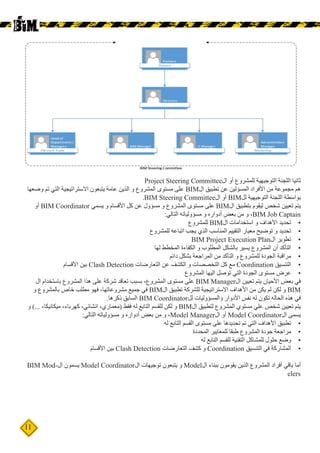 11
Project Steering Committee‫ال‬ ‫أو‬ ‫للمشروع‬ ‫التوجيهية‬ ‫اللجنة‬ ‫ثانيا‬
‫وضعها‬ ‫تم‬ ‫التي‬ ‫االستراتيجية‬ ‫يتبعون‬ ‫عامة‬ ‫الذين‬ ‫و‬ ‫المشروع‬ ‫مستوى‬ ‫على‬ BIM‫ال‬ ‫تطبيق‬ ‫عن‬ ‫المسؤلين‬ ‫األفراد‬ ‫من‬ ‫مجموعة‬ ‫هم‬
.BIM Steering Committee‫ال‬ ‫أو‬ BIM‫لل‬ ‫التوجيهية‬ ‫اللجنة‬ ‫بواسطة‬
‫أو‬ BIM Coordinator ‫يسمي‬ ‫و‬ ‫األقسام‬ ‫كل‬ ‫عن‬ ‫مسؤول‬ ‫و‬ ‫المشروع‬ ‫مستوى‬ ‫على‬ BIM‫ال‬ ‫بتطبيق‬ ‫ليقوم‬ ‫شخص‬ ‫تعيين‬ ‫يتم‬
:‫التالي‬ ‫مسؤولياته‬ ‫و‬ ‫أدواره‬ ‫بعض‬ ‫من‬ ‫و‬ ،BIM Job Captain
•	‫للمشروع‬ BIM‫ال‬ ‫استخدامات‬ ‫و‬ ‫األهداف‬ ‫تحديد‬
•	‫للمشروع‬ ‫اتباعه‬ ‫يجب‬ ‫الذي‬ ‫المناسب‬ ‫التقييم‬ ‫معيار‬ ‫توضيح‬ ‫و‬ ‫تحديد‬
•	BIM Project Execution Plan‫ال‬ ‫تطوير‬
•	‫لها‬ ‫المخطط‬ ‫الكفاءة‬ ‫و‬ ‫المطلوب‬ ‫بالشكل‬ ‫يسير‬ ‫المشروع‬ ‫أن‬ ‫التأكد‬
•	‫دائم‬ ‫بشكل‬ ‫المراجعة‬ ‫من‬ ‫التأكد‬ ‫و‬ ‫للمشروع‬ ‫الجودة‬ ‫مراقبة‬
•	‫األقسام‬ ‫بين‬ Clash Detection ‫التعارضات‬ ‫عن‬ ‫الكشف‬ ‫و‬ ‫التخصصات‬ ‫كل‬ ‫مع‬ Coordination ‫التنسيق‬
•	‫المشروع‬ ‫اليها‬ ‫توصل‬ ‫التي‬ ‫الجودة‬ ‫مستوى‬ ‫عرض‬
‫ال‬ ‫باستخدام‬ ‫المشروع‬ ‫هذا‬ ‫على‬ ‫شركة‬ ‫تعاقد‬ ‫بسبب‬ ،‫المشروع‬ ‫مستوى‬ ‫على‬ BIM Manager‫ال‬ ‫تعيين‬ ‫يتم‬ ‫األحيان‬ ‫بعض‬ ‫في‬
‫و‬ ‫بالمشروع‬ ‫خاص‬ ‫مطلب‬ ‫فهو‬ ،‫مشروعاتها‬ ‫جميع‬ ‫في‬ BIM‫ال‬ ‫تطبيق‬ ‫للشركة‬ ‫االستراتيجية‬ ‫األهداف‬ ‫من‬ ‫يكن‬ ‫لم‬ ‫لكن‬ ‫و‬ BIM
.‫ذكرها‬ ‫السابق‬ BIM Coordinator‫لل‬ ‫والمسؤوليات‬ ‫األدوار‬ ‫نفس‬ ‫له‬ ‫تكون‬ ‫الحاله‬ ‫هذه‬ ‫في‬
‫و‬ )... ،‫ميكانيكا‬ ،‫كهرباء‬ ،‫انشائي‬ ،‫(معماري‬ ‫فقط‬ ‫له‬ ‫التابع‬ ‫للقسم‬ ‫لكن‬ ‫و‬ BIM‫ال‬ ‫لتطبيق‬ ‫المشروع‬ ‫مستوي‬ ‫علي‬ ‫شخص‬ ‫تعيين‬ ‫يتم‬
:‫التالي‬ ‫مسؤولياته‬ ‫و‬ ‫أدواره‬ ‫بعض‬ ‫من‬ ‫و‬ ،Model Manager‫ال‬ ‫أو‬ Model Coordinator‫ال‬ ‫يسمى‬
•	‫له‬ ‫التابع‬ ‫القسم‬ ‫مستوى‬ ‫على‬ ‫تحديدها‬ ‫تم‬ ‫التي‬ ‫األهداف‬ ‫تطبيق‬
•	‫المحددة‬ ‫للمعايير‬ ‫طبقا‬ ‫المشروع‬ ‫جودة‬ ‫مراجعة‬
•	‫له‬ ‫التابع‬ ‫للقسم‬ ‫التقنية‬ ‫للمشاكل‬ ‫حلول‬ ‫وضع‬
•	‫األقسام‬ ‫بين‬ Clash Detection ‫التعارضات‬ ‫كشف‬ ‫و‬ Coordination ‫التنسيق‬ ‫في‬ ‫المشاركة‬
BIM Mod�‫ال‬ ‫يسمون‬ Model Coordinator‫ال‬ ‫توجيهات‬ ‫يتبعون‬ ‫و‬ Model ‫لا‬ ‫ببناء‬ ‫يقومون‬ ‫الذين‬ ‫المشروع‬ ‫أفراد‬ ‫باقي‬ ‫أما‬‫ل‬
elers
 