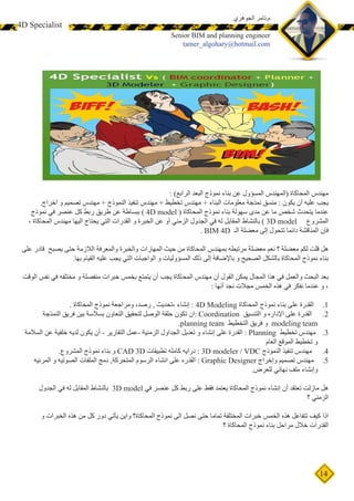 14
 4D Specialist
‫الجوهري‬ ‫م.تامر‬
Senior BIM and planning engineer
tamer_algohary@hotmail.com
: )‫الرابع‬ ‫البعد‬ ‫نموذج‬ ‫بناء‬ ‫عن‬ ‫المسؤول‬ ‫(المهندس‬ ‫المحاكاة‬ ‫مهندس‬
.‫اخراج‬ ‫و‬ ‫تصميم‬ ‫مهندس‬ + ‫النموذج‬ ‫تنفيذ‬ ‫مهندس‬ + ‫تخطيط‬ ‫مهندس‬ + ‫البناء‬ ‫معلومات‬ ‫نمذجة‬ ‫منسق‬ : ‫يكون‬ ‫أن‬ ‫عليه‬ ‫يجب‬
‫نموذج‬ ‫في‬ ‫عنصر‬ ‫كل‬ ‫ربط‬ ‫طريق‬ ‫عن‬ ‫ببساطة‬ ) 4D model ( ‫المحاكاة‬ ‫نموذج‬ ‫بناء‬ ‫سهولة‬ ‫مدى‬ ‫عن‬ ‫ما‬ ‫شخص‬ ‫يتحدث‬ ‫عندما‬
، ‫المحاكاة‬ ‫مهندس‬ ‫اليها‬ ‫يحتاج‬ ‫التي‬ ‫القدرات‬ ‫و‬ ‫الخبرة‬ ‫عن‬ ‫أو‬ ‫الزمني‬ ‫الجدول‬ ‫في‬ ‫له‬ ‫المقابل‬ ‫بالنشاط‬ ) 3D model ‫المشروع‬
. BIM 4D ‫الـ‬ ‫معضلة‬ ‫إلى‬ ‫تتحول‬ ‫دائما‬ ‫المناقشة‬ ‫فإن‬
‫على‬ ‫قادر‬ ‫يصبح‬ ‫حتى‬ ‫الالزمة‬ ‫والمعرفة‬ ‫والخبرة‬ ‫المهارات‬ ‫حيث‬ ‫من‬ ‫المحاكاة‬ ‫بمهندس‬ ‫مرتبطه‬ ‫معضلة‬ ‫نعم‬ ‫؟‬ ‫معضلة‬ ‫لكم‬ ‫قلت‬ ‫هل‬
.‫بها‬ ‫القيام‬ ‫عليه‬ ‫يجب‬ ‫التي‬ ‫الواجبات‬ ‫و‬ ‫المسؤوليات‬ ‫ذلك‬ ‫إلى‬ ‫باإلضافة‬ ‫و‬ ‫الصحيح‬ ‫بالشكل‬ ‫المحاكاة‬ ‫نموذج‬ ‫بناء‬
‫الوقت‬ ‫نفس‬ ‫في‬ ‫مختلفه‬ ‫و‬ ‫منفصلة‬ ‫خبرات‬ ‫بخمس‬ ‫يتمتع‬ ‫أن‬ ‫يجب‬ ‫المحاكاة‬ ‫مهندس‬ ‫أن‬ ‫القول‬ ‫يمكن‬ ‫المجال‬ ‫هذا‬ ‫في‬ ‫والعمل‬ ‫البحث‬ ‫بعد‬
: ‫أنها‬ ‫نجد‬ ‫مجالت‬ ‫الخمس‬ ‫هذه‬ ‫في‬ ‫نفكر‬ ‫عندما‬ ‫و‬ ،
11.. ‫المحاكاة‬ ‫نموذج‬ ‫ومراجعة‬ ،‫رصد‬ , ‫،تحديث‬ ‫إنشاء‬ : 4D Modeling ‫المحاكاة‬ ‫نموذج‬ ‫بناء‬ ‫على‬ ‫القدرة‬
22.‫النمذجة‬ ‫فريق‬ ‫بين‬ ‫بسالسة‬ ‫التعاون‬ ‫لتحقيق‬ ‫الوصل‬ ‫حلقة‬ ‫تكون‬ ‫:ان‬ Coordination ‫التنسيق‬ ‫و‬ ‫اإلداره‬ ‫على‬ ‫القدرة‬
.planning team ‫التخطيط‬ ‫فريق‬ ‫و‬ modeling team
33.‫السالمة‬ ‫عن‬ ‫خلفية‬ ‫لديه‬ ‫يكون‬ ‫أن‬ - ‫التقارير‬ ‫-عمل‬ ‫الزمنية‬ ‫الجداول‬ ‫تعديل‬ ‫و‬ ‫إنشاء‬ ‫على‬ ‫القدرة‬ : Planning ‫تخطيط‬ ‫مهندس‬
‫العام‬ ‫الموقع‬ ‫تخطيط‬ ‫و‬
44..‫المشروع‬ ‫نموذج‬ ‫بناء‬ ‫و‬ CAD 3D ‫تطبيقات‬ ‫كامله‬ ‫درايه‬ : 3D modeler / VDC ‫النموذج‬ ‫تنفيذ‬ ‫مهندس‬
55.‫المرئيه‬ ‫و‬ ‫الصوتيه‬ ‫الملفات‬ ‫دمج‬ ,‫المتحركة‬ ‫الرسوم‬ ‫انشاء‬ ‫على‬ ‫القدره‬ : Graphic Designer ‫وإخراج‬ ‫تصميم‬ ‫مهندس‬
.‫للعرض‬ ‫نهائي‬ ‫ملف‬ ‫وإنشاء‬
‫الجدول‬ ‫في‬ ‫له‬ ‫المقابل‬ ‫بالنشاط‬ 3D model ‫في‬ ‫عنصر‬ ‫كل‬ ‫ربط‬ ‫على‬ ‫فقط‬ ‫يعتمد‬ ‫المحاكاة‬ ‫نموذج‬ ‫إنشاء‬ ‫أن‬ ‫تعتقد‬ ‫مازلت‬ ‫هل‬
‫؟‬ ‫الزمني‬
‫و‬ ‫الخبرات‬ ‫هذه‬ ‫من‬ ‫كل‬ ‫دور‬ ‫يأتي‬ ‫واين‬ ‫المحاكاة؟‬ ‫نموذج‬ ‫الى‬ ‫نصل‬ ‫حتى‬ ‫تماما‬ ‫المختلفة‬ ‫خبرات‬ ‫الخمس‬ ‫هذه‬ ‫تتفاعل‬ ‫كيف‬ ‫اذا‬
‫؟‬ ‫المحاكاة‬ ‫نموذج‬ ‫بناء‬ ‫مراحل‬ ‫خالل‬ ‫القدرات‬
 