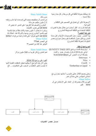 19
‫زمنية‬ ‫مدة‬ ‫كل‬ ‫و‬ ‫مرحلة‬ ‫كل‬ ‫في‬ ‫التكلفة‬ ‫معرفة‬ ‫يمكنك‬ ) 6
. ‫شديدة‬ ‫بدقة‬
‫و‬ ‫التكلفة‬ ‫على‬ ‫التصميم‬ ‫في‬ ‫تعديل‬ ‫أي‬ ‫تأثير‬ ‫معرفة‬ )7
. ‫الميزانية‬
‫تقديرات‬ ‫مقارنة‬ ‫خالل‬ ‫من‬ ‫أستنارة‬ ‫أكثر‬ ‫قرارات‬ ‫إتخاذ‬ )8
.‫للمشروع‬ ‫المستهدفة‬ ‫التكلفة‬ ‫مع‬ ‫المتعددة‬ ‫التكلفة‬
‫الحصر؟‬ ‫نبدأ‬ ‫متى‬
‫بداية‬ ‫قبل‬ ‫و‬ ‫األولية‬ ‫التصميمات‬ ‫عمل‬ ‫بمجرد‬ ‫الحصر‬ ‫يبدأ‬
‫وحصر‬ ‫نموذج‬ ‫بعمل‬ ‫نقوم‬ ‫المناقصة‬ ‫دخول‬ ‫قبل‬ ،‫المشروع‬
‫المشروع‬ ‫تكلفة‬ ‫لمعرفة‬ ‫المكونات‬
5D ‫ال‬ ‫برامج‬ ‫أهم‬
•	QUNTITY TAKE OFF ‫برنامج‬ ‫قدمت‬ ‫اوتوديسك‬
‫قامت‬ ‫و‬ ‫جديد‬ ‫بإصدار‬ ‫تنزل‬ ‫لم‬ 2014 ‫عام‬ ‫في‬ ‫ثم‬
NAVISWORKS ‫الى‬ ‫الحصر‬ ‫أدوات‬ ‫بإضافة‬
•	Innovaya
•	Vico
•	CostX
•	Timberline or equal
‫مع‬ ‫بحواري‬ ‫أستشهد‬ ،‫ملموس‬ ‫عملي‬ ‫الكالم‬ ‫يصبح‬ ‫وحتى‬
‫عمر‬ ‫صالح‬ ‫هاني‬ ‫المهندس‬ ‫أستاذي‬
Omar Selim
‫ال‬ ‫في‬ ‫اإلستثمار‬ ‫على‬ ‫العائد‬ ‫أن‬ ‫حضرتك‬ ‫كالم‬ ‫من‬ ‫افهم‬
‫كبير‬ BIM
Hany Salah Omar
‫شك‬ ‫بدون‬
‫فيه‬ ‫مشروع‬ ‫لها‬ ‫تعرضت‬ ‫التي‬ case studies ‫ال‬ ‫ضمن‬ ‫من‬
‫خرسانة‬ ‫مكعب‬ ‫مليون‬ 2.5
‫الـ‬ ‫يتبنى‬ ‫انه‬ ‫المدير‬ ‫على‬ ‫اقترحوا‬ ‫هذا‬ ‫الضخم‬ ‫المشروع‬
‫الكميات‬ ‫حصر‬ ‫في‬ ‫فقط‬ BIM
‫بالنسبة‬ ‫نوعية‬ ‫نقلة‬ ‫وكانت‬ ‫جنيه‬ ‫مليون‬ 7 ‫يعادل‬ ‫ما‬ ‫ووفروا‬
‫بالـ‬ ‫شغالة‬ ‫هذه‬ ‫والشركة‬ ‫يومها‬ ‫ومن‬ ‫المشروع‬ ‫وكسبوا‬ ‫لهم‬
BIM‫الـ‬ ‫فوائد‬ ‫من‬ ‫واحدة‬ ‫فائدة‬ ‫على‬ ‫تعرفوا‬ ‫ألنهم‬ ‫فقط‬ BIM
Omar Selim
‫فقط؟؟؟‬ ‫الحصر‬ ‫في‬
‫الحصر؟؟‬ ‫من‬ ‫كله‬ ‫هذا‬ ‫التوفير‬
Hany Salah Omar
‫دوالر‬ ‫مليون‬ 500 ‫ب‬ ‫تقريبا‬ ‫كان‬ ‫المشروع‬ ‫نعم‬
BIM 5D ‫برامج‬ ‫على‬ ‫القيود‬
‫ألنها‬ ‫النقدية‬ ‫التدفقات‬ ‫تحليل‬ ‫يمكنها‬ ‫ال‬ ‫البرامج‬ ‫هذه‬ ‫االن‬ ‫حتى‬
‫الخ‬ ... ‫المكشوف‬ ‫على‬ ‫السحب‬ ‫و‬ ‫الدفعات‬ ‫تأخير‬ ‫تحسب‬ ‫ال‬
 