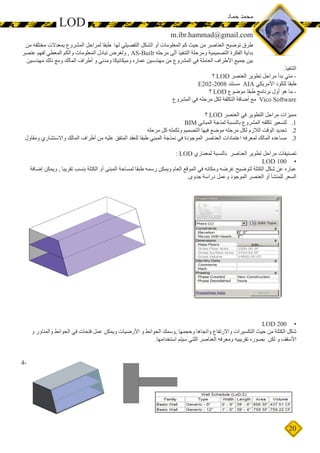 20
‫من‬ ‫مختلفه‬ ‫بمعدالت‬ ‫المشروع‬ ‫لمراحل‬ ‫طبقا‬ ‫لها‬ ‫التفصيلي‬ ‫الشكل‬ ‫أو‬ ‫المعلومات‬ ‫كم‬ ‫حيث‬ ‫من‬ ‫العناصر‬ ‫توضيح‬ ‫طرق‬
‫عنصر‬ ‫لفهم‬ ‫المعطي‬ ‫والكم‬ ‫المعلومات‬ ‫تبادل‬ ‫ولغرض‬ , AS-Built ‫مرحله‬ ‫ألى‬ ‫التنفيذ‬ ‫ومرحلة‬ ‫التصميمية‬ ‫الفكرة‬ ‫بداية‬
‫مهندسين‬ ‫ذلك‬ ‫ومع‬ ‫المالك‬ ‫أطراف‬ ‫و‬ ‫ومدني‬ ‫وميكانيكا‬ ‫عماره‬ ‫مهندسين‬ ‫من‬ ‫المشروع‬ ‫في‬ ‫العاملة‬ ‫األطراف‬ ‫جميع‬ ‫بين‬
.‫التنفيذ‬
‫؟‬ LOD ‫العنصر‬ ‫تطوير‬ ‫مراحل‬ ‫بدأ‬ ‫متي‬ -
E202-2008 ‫مستند‬ AIA ‫األمريكي‬ ‫للكود‬ ‫طبقا‬
‫؟‬ LOD ‫موضوع‬ ‫طبقا‬ ‫برنامج‬ ‫أول‬ ‫هو‬ ‫ما‬ -
‫المشروع‬ ‫في‬ ‫مرحله‬ ‫لكل‬ ‫التكلفة‬ ‫أضافة‬ ‫مع‬ Vico Software
‫؟‬ LOD ‫العنصر‬ ‫في‬ ‫التطوير‬ ‫مراحل‬ ‫مميزات‬
11.BIM ‫المباني‬ ‫لمذجة‬ ‫بالنسبة‬ ‫المشروع‬ ‫تكلفه‬ ‫لتسعير‬
22.‫مرحله‬ ‫كل‬ ‫وتكمله‬ ‫التصميم‬ ‫فيها‬ ‫موضع‬ ‫مرحله‬ ‫لكل‬ ‫الالزم‬ ‫الوقت‬ ‫تحديد‬
33.‫ومقاول‬ ‫واالستشاري‬ ‫المالك‬ ‫أطراف‬ ‫من‬ ‫عليه‬ ‫المتفق‬ ‫للعقد‬ ‫طبقا‬ ‫المبني‬ ‫نمذجة‬ ‫في‬ ‫الموجودة‬ ‫العناصر‬ ‫اعتمادات‬ ‫لمعرفه‬ ‫المالك‬ ‫مساعده‬
: LOD ‫لمعماري‬ ‫بالنسبة‬ ‫العناصر‬ ‫تطوير‬ ‫مراحل‬ ‫تصنيفات‬
•	LOD 100
‫إضافة‬ ‫ويمكن‬ , ‫تقريبا‬ ‫بنسب‬ ‫الكتلة‬ ‫أو‬ ‫المبنى‬ ‫لمساحة‬ ‫طبقا‬ ‫رسمه‬ ‫ويمكن‬ ‫العام‬ ‫الموقع‬ ‫في‬ ‫ومكانه‬ ‫غرضه‬ ‫لتوضيح‬ ‫الكتلة‬ ‫شكل‬ ‫عن‬ ‫عباره‬
.‫جدوى‬ ‫دراسة‬ ‫وعمل‬ ‫الموجود‬ ‫العنصر‬ ‫أو‬ ‫للمنشأ‬ ‫السعر‬
•	LOD 200
‫و‬ ‫والمناور‬ ‫الحوائط‬ ‫في‬ ‫فتحات‬ ‫عمل‬ ‫ويمكن‬ ‫األرضيات‬ ‫و‬ ‫الحوائط‬ ‫,وسمك‬ ‫وحجمها‬ ‫واتجاها‬ ‫واالرتفاع‬ ‫التكسيرات‬ ‫حيث‬ ‫من‬ ‫الكتلة‬ ‫شكل‬
.‫استخدامها‬ ‫سيتم‬ ‫اللتي‬ ‫العناصر‬ ‫ومعرفه‬ ‫تقريبيه‬ ‫بصوره‬ ‫لكن‬ ‫و‬ ‫األسقف‬
•		4-
LOD
‫حماد‬ ‫محمد‬
m.ibr.hammad@gmail.com
 