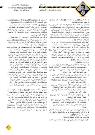 25
‫من‬ ‫عليها‬ ‫ُطلق‬‫ي‬ ‫كما‬ )7D( ‫السابع‬ ‫ُعد‬‫ب‬‫ال‬ ‫أو‬ )6D( ‫السادس‬ ‫ُعد‬‫ب‬‫ال‬
.‫مارسة‬ُ‫م‬‫ال‬ ‫كودات‬ ‫بعض‬ ‫ل‬َ‫ب‬ِ‫ق‬
‫بوجود‬ FM‫بالـ‬ ‫المتعلقة‬ ‫الرقمية‬ ‫بالنمذجة‬ ‫الخاصة‬ ‫البحوث‬ ‫أثبتت‬
‫تيبات‬ُ‫ك‬‫و‬ ‫التصميم‬ ‫وثائق‬ )digitizing( ‫رقمنة‬ ‫في‬ ‫كبيرة‬ ‫فوائد‬
‫لديها‬ ‫ليس‬ ‫التي‬ ‫المنشآت‬ ‫من‬ ‫الكثير‬ ‫وهناك‬ .‫والصيانة‬ ‫التشغيل‬
‫الفرصة‬ ‫هناك‬ ً‫ا‬‫ودائم‬ )Digital Model( ‫لها‬ ‫رقمية‬ ‫نماذج‬
‫البناء‬ ‫معلومات‬ ‫نماذج‬ ‫دة‬ ِّ‫ح‬ َ‫و‬ُ‫م‬ ‫باستخدام‬ ‫الرقمية‬ ‫النمذجة‬ ‫لتطبيق‬
)Standardized Building Information Modeling(
.)FM( ‫المنشآت‬ ‫إدارة‬ ‫لدعم‬
‫مزايا‬ ‫وجود‬ )Facilities Owners( ‫المنشآت‬ ‫مالكو‬ ‫الحظ‬
‫نمذجة‬ ‫وأدوات‬ ‫عمليات‬ ‫تستخدم‬ ‫التي‬ ‫المشاريع‬ ‫في‬ ‫كبيرة‬
‫خالل‬ ‫من‬ )BIM Processes & Tools( ‫البناء‬ ‫معلومات‬
BIM‫الـ‬ ‫تسهل‬ ‫حيث‬ .‫أفضل‬ ‫وأداء‬ ‫أعلى‬ ‫جودة‬ ‫ذات‬ ‫منشآت‬ ‫تسليم‬
‫أدى‬ ‫مما‬ ‫األخطاء‬ ‫وتقليل‬ ‫بالمشروع‬ ‫المشاركين‬ ‫بين‬ ‫التعاون‬
‫وتكلفة‬ ‫مدة‬ ‫في‬ ‫تقليل‬ ‫عليه‬ ‫وترتب‬ ‫فعالية‬ ‫أكثر‬ ‫تسليم‬ ‫عملية‬ ‫إلى‬
‫المساحات‬ ‫من‬ ‫والعديد‬ ‫العديد‬ ‫هنالك‬ .)4D & 5D( ‫المشروع‬
.BIM‫الـ‬ ‫لمساهمات‬ ‫حتملة‬ُ‫م‬‫ال‬
:‫للمالك‬ BIM‫الـ‬ ‫مزايا‬
11.‫للطاقة‬ ‫األمثل‬ ‫االستخدام‬ ‫طريق‬ ‫عن‬ ‫نشأ‬ُ‫م‬‫ال‬ ‫أداء‬ ‫زيادة‬
.‫نشأ‬ُ‫م‬‫لل‬ ‫الكلي‬ ‫األداء‬ ‫لتحسين‬ ‫وذلك‬ ‫اإلضاءة‬ ‫وتحليل‬ ‫وتصميم‬
22.‫على‬ ‫للحصول‬ ‫بالمشروع‬ ‫المرتبطة‬ ‫المالية‬ ‫المخاطر‬ ‫تقليل‬
.‫أكثر‬ ‫به‬ ‫وموثوق‬ ً‫ا‬‫جد‬ ً‫ا‬‫مبكر‬ ‫تكلفة‬ ‫تقدير‬
33.‫المشروع‬ ‫على‬ ‫الموافقة‬ ‫بداية‬ ‫من‬ ‫الزمني‬ ‫الجدول‬ ‫تقصير‬
‫بين‬ ‫التنسيق‬ ‫في‬ BIM‫الـ‬ ‫باستخدام‬ ‫وذلك‬ ‫اإلنهاء‬ ‫وحتى‬
)Prefabricate design( ‫للتصميمات‬ ‫سبق‬ُ‫م‬‫ال‬ ‫التصنيع‬
.‫بالمشروع‬ ‫العمل‬ ‫وقت‬ ‫وتقليل‬
44.‫طريق‬ ‫عن‬ ‫وموثوقة‬ ‫دقيقة‬ ‫تكلفة‬ ‫تقديرات‬ ‫على‬ ‫الحصول‬
‫حاكي‬ُ‫م‬‫ال‬ ‫النموذج‬ ‫من‬ -‫–األوتوماتيكي‬ ‫التلقائي‬ ‫الحصر‬
‫للقرار‬ ‫يكون‬ ‫عندما‬ ‫بالمالحظات‬ ‫المبكر‬ ‫والتدعيم‬ ‫للمنشأ‬
.‫المشروع‬ ‫على‬ ‫األكبر‬ ‫التأثير‬
55.‫طريق‬ ‫عن‬ ‫الكود‬ ‫وشرط‬ ‫العميل‬ ‫بمتطلبات‬ ‫اإللتزام‬ ‫ضمان‬
.‫المبنى‬ ‫لنموذج‬ ‫المستمر‬ ‫التحليل‬
66.‫إدخال‬ ‫طريق‬ ‫عن‬ ‫الدورية‬ ‫والصيانة‬ ‫المنشأ‬ ‫إدارة‬ ‫تحسين‬
)As-built( ‫التنفيذ‬ ‫تم‬ ‫كما‬ ‫للنموذج‬ ‫الالزمة‬ ‫المعلومات‬
‫تشغيل‬ ‫فترة‬ ‫طوال‬ ‫ستخدم‬ُ‫ت‬ ‫سوف‬ ‫التي‬ ‫األنظمة‬ ‫لتشغل‬
.‫المنشأ‬
‫في‬ ‫ك‬ َّ‫ل‬ُ‫م‬‫ال‬ ‫أنواع‬ ‫لكل‬ ‫متاحة‬ ‫تعتبر‬ ‫عنها‬ ‫تحدثنا‬ ‫التي‬ ‫المزايا‬ ‫وهذه‬
‫كل‬ ‫ُالحظوا‬‫ي‬ ‫لم‬ ‫أنهم‬ ‫ذلك‬ ‫من‬ ‫وبالرغم‬ ‫المشاريع‬ ‫أنواع‬ ‫كل‬ ً‫ا‬‫تقريب‬
.BIM‫بالـ‬ ‫المرتبطة‬ ‫المميزات‬
‫؟‬BIM‫بالـ‬ ‫اإلهمام‬ ‫ك‬ َّ‫ل‬ُ‫م‬‫ال‬ ‫على‬ ‫يجب‬ ‫لماذا‬
‫وصناعات‬ ‫الصناعات‬ ‫مجال‬ ‫في‬ ‫كبير‬ ‫تطور‬ ‫حدث‬ :‫صغير‬ ‫مثال‬
.)Lean Processes & Digital Modeling( ‫مثل‬ ‫الطيران‬
Toyota( ‫واألدوات‬ ‫العمليات‬ ‫لهذه‬ ‫األوائل‬ ‫المتبنيون‬ ‫حقق‬
‫جبر‬ُ‫أ‬ .‫أقتصادية‬ ‫ونجاحات‬ ‫صناعية‬ ‫كفاءات‬ )& Boeing
‫بهم‬ ‫اللحاق‬ ‫على‬ ‫والعمليات‬ ‫األدوات‬ ‫هذه‬ ‫تبني‬ ‫في‬ ‫المتأخرون‬
‫مشاكل‬ ‫يواجهوا‬ ‫لم‬ ‫أنهم‬ ‫من‬ ‫وبالرغم‬ ;‫المنافسة‬ ‫من‬ ‫يتمكنوا‬ ‫لكي‬
‫مواجهين‬ ‫زالوا‬ ‫ما‬ ‫ولكنهم‬ ‫األوائل‬ ‫المتبنيون‬ ‫واجهها‬ ‫كالتي‬ ‫فنية‬
.‫عملهم‬ ‫في‬ ‫كبيرة‬ ‫تغيرات‬
‫ثورة‬ ‫تواجه‬ )AEC Industry( ‫التشييد‬ ‫صناعة‬ ‫فإن‬ :‫وعليه‬
‫وتحويل‬ )Process Change( ‫العملية‬ ‫في‬ ‫تغيير‬ ‫تحتاج‬ ‫مماثلة‬
Digital( ‫رقمي‬ ‫نموذج‬ ‫إلى‬ ‫األبعاد‬ ‫ثنائية‬ ‫وثائق‬ ‫من‬ ‫النموذج‬
.‫متعاونة‬ ‫عمل‬ ‫وبيئة‬ )Prototype
‫تحسن‬ -‫األيام‬ ‫هذه‬ ‫-في‬ ‫والعميات‬ ‫األدوات‬ ‫هذه‬ ‫فإن‬ ‫عامة‬ ‫بصورة‬
‫التصميم‬ ‫معلومات‬ ‫ربط‬ ‫على‬ ‫القدرة‬ ‫تحسين‬ ‫مع‬ ‫اإلمكانيات‬
‫المبيعات‬ ‫وتوقعات‬ ‫الكميات‬ ‫حصر‬ ‫مثل‬ ‫التجارية‬ ‫بالعمليات‬
‫النهج‬ ‫من‬ ً‫ال‬‫بد‬ ‫التعاون‬ ‫تدعم‬ ‫األدوات‬ ‫هذه‬ .‫المختلفة‬ ‫والعمليات‬
‫األهداف‬ ‫ويدعم‬ ‫المتبادلة‬ ‫الثقة‬ ‫التعاون‬ ‫هذا‬ ‫يبني‬ ‫حيث‬ ‫المجزأ‬
‫حيث‬ ‫التنافسية‬ ‫العالقات‬ ‫من‬ ً‫ال‬‫بد‬ ‫المالك‬ ‫تخدم‬ ‫التي‬ ‫المشتركة‬
‫أهدافهم‬ ‫من‬ ‫قدر‬ ‫أقصى‬ ‫لتحقيق‬ ‫الفريق‬ ‫في‬ ‫عضو‬ ‫كل‬ ‫يسعى‬
‫الرسومات‬ ‫على‬ ‫المعتمدة‬ ‫العمليات‬ ‫فإن‬ ‫المقابل‬ ‫في‬ .‫الفردية‬
‫كافة‬ ‫–في‬ ‫بالمشروع‬ ‫الخاصة‬ ‫التحليالت‬ ‫تتم‬ ‫ان‬ ‫يجب‬ ‫فإنه‬
‫ومملة‬ ‫مكررة‬ ‫تكون‬ ‫ما‬ ً‫ا‬‫وغالب‬ ‫مستقل‬ ‫بشكل‬ -‫التخصصات‬
‫حيث‬ ‫موحشة‬ ‫النتائج‬ ‫وتكون‬ .‫البيانات‬ ‫إدخال‬ ‫لخطأ‬ ‫ومعرضة‬
‫المختلفة‬ ‫المراحل‬ ‫عبر‬ ‫المعلومات‬ ‫ألصول‬ ‫فقدان‬ ‫ذلك‬ ‫عن‬ ‫ينتج‬
‫إلنتاج‬ ‫الجهود‬ ‫وبذل‬ ‫والخطأ‬ ‫السهو‬ ‫فرص‬ ‫وزيادة‬ ‫للمشروع‬
)1‫(شكل‬ ‫بالشكل‬ ‫وضح‬ُ‫م‬ ‫هو‬ ‫كما‬ ‫للمشروع‬ ‫دقيقة‬ ‫معلومات‬
‫تكون‬ ‫أن‬ ‫يمكن‬ ‫بالمشروع‬ ‫الخاصة‬ ‫التحليالت‬ ‫فإن‬ ‫لهذا‬ ‫ونتيجة‬
‫أخطاء‬ ‫حدوث‬ ‫إلى‬ ‫يؤدي‬ ‫مما‬ ‫التصميم‬ ‫معلومات‬ ‫مع‬ ‫متزامنة‬
.‫جسيمة‬
‫لصاحب‬ ‫يمكن‬ ‫فإنه‬ BIM-based‫الـ‬ ‫عمليات‬ ‫مع‬ ً‫ا‬‫تمام‬ ‫النقيض‬
‫لعملية‬ ‫كنتيجة‬ ‫إستثماراته‬ ‫نظر‬ ‫في‬ ‫له‬ ‫أكبر‬ ‫عائد‬ ‫تحقيق‬ ‫العمل‬
‫المشروع‬ ‫معلومات‬ ‫قيمة‬ ‫من‬ ‫يزيد‬ ‫مما‬ ‫ومتكاملة‬ ‫رة‬ َّ‫طو‬ُ‫م‬ ‫تصميم‬
‫من‬ ‫أكبر‬ ‫بقدر‬ ‫يسمح‬ ‫كما‬ ‫المختلفة‬ ‫المراحل‬ ‫من‬ ‫مرحلة‬ ‫كل‬ ‫في‬
‫جني‬ ‫المالك‬ ‫يستطيع‬ ‫نفسه‬ ‫الوقت‬ ‫في‬ .‫المشروع‬ ‫لفريق‬ ‫الكفاءة‬
‫ومستقبل‬ ‫المشروع‬ ‫وتكلفة‬ ‫المشروع‬ ‫جودة‬ ‫من‬ ‫ناتجة‬ ‫أرباح‬
Integrated Project( ‫للمشروع‬ ‫المتكامل‬ ‫التسليم‬ ‫يعد‬ .‫المنشأ‬
‫لتحقيق‬ ‫ويهدف‬ ‫التشييد‬ ‫مشاريع‬ ‫لتنفيذ‬ ‫نهج‬ ))Delivery (IPD
‫المشروع‬ ‫فريق‬ ‫أعضاء‬ ‫بين‬ ‫قرب‬ُ‫م‬ ‫تعاون‬
‫نشآت‬ُ‫م‬‫ال‬ ‫إدارة‬ ‫لعلم‬ ‫مدخل‬
)Facilities Management (FM
)BIM( ‫بالـ‬ ‫وعالقتها‬
‫ماهر‬ ‫خالد‬
Structural Engineer, BIM Researcher
Maherk11@yahoo.com
 