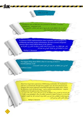 3
Evolutions such as BIM have the potential to facilitate—or further
.complicate—integrated work
)‫(التكاميلي‬ ‫المتكامل‬ ‫العمل‬ ‫تعقيد‬ ‫أو‬ ‫بتسهيل‬ ‫تقوم‬ ‫أن‬ ‫ممكن‬ BIM ‫الـ‬ ‫مثل‬ ‫التطورات‬
Julie Gabrielli and Amy E. Gardner
Evolution of BIM implementation came in parallel with willingness to
collaborate and share project information, the move toward integrated
.practice that is much talked about in the industry
‫نحو‬ ‫والتحرك‬ ‫المشروع‬ ‫ومعلومات‬ ‫للتعاون‬ ‫االستعداد‬ ‫مع‬ ‫بالتوازي‬ ‫جاء‬ BIM ‫تنفيذ‬ ‫تطور‬
.‫الصناعة‬ ‫هذه‬ ‫في‬ ‫عنها‬ ‫الحديث‬ ‫يتم‬ ‫التي‬ ‫المتكاملة‬ ‫الممارسة‬
- Phillip G. Bernstein
The biggest thing about BIM is that it’s moving us back to
interdisciplinary work
.‫التخصصات‬ ‫المتعدد‬ ‫العمل‬ ‫إلى‬ ‫يعيدنا‬ ‫أنه‬ ‫هو‬ BIM ‫حول‬ ‫شيء‬ ‫أهم‬
Kathleen Liston
BIM ‫ال‬ ‫عن‬ ‫قالوا‬
Most firms begin their exploration of BIM doing comfortable 3D visualization
and move systematically through more complex uses; the most advanced users
integrate their project approach using BIM throughout the supply chain. Almost
by definition, more advanced usage – such as analysis and production – requires
.collaboration throughout more of the project team
‫من‬ ‫منهجي‬ ‫بشكل‬ ‫العمل‬ ‫و‬ ‫األبعاد‬ ‫ثالثي‬ ‫واضح‬ ‫نموذج‬ ‫بعمل‬ BIM ‫الـ‬ ‫مجال‬ ‫في‬ ‫العمل‬ ‫تبدأ‬ ‫الشركات‬ ‫أغلب‬
‫بتطوير‬ ‫يقومون‬ ‫فإنهم‬ BIM ‫الـ‬ ‫مجال‬ ‫في‬ ‫المتقدمين‬ ‫المستخدمين‬ ‫أما‬ ‫المعقدة‬ ‫األستخدامات‬ ‫من‬ ‫المزيد‬ ‫خالل‬
‫و‬ ‫اإلنتاج‬ ‫و‬ ‫التحليل‬ ‫مثل‬ ‫أكثر‬ ‫إستخدامات‬ ‫تعريف‬ ‫كذلك‬ ‫و‬ ‫الموردين‬ ‫خالل‬ ‫من‬ BIM ‫الـ‬ ‫بإستخدام‬ ‫مشاريعهم‬
‫العمل‬ ‫فريق‬ ‫بين‬ ‫الكبير‬ ‫التعاون‬ ‫تتطلب‬ ‫التي‬
	 Phillip G. Bernstein
 