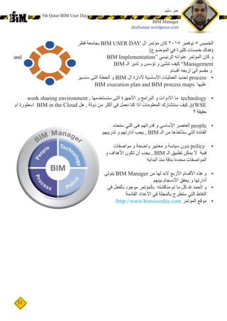 31
5th Qatar BIM User Day
‫قطر‬ ‫بجامعة‬ BIM USER DAY ‫ال‬ ‫مؤتمر‬ ‫كان‬ 2015 ‫نوفمبر‬ 5 ‫الخميس‬
)‫الموضوع‬ ‫في‬ ‫كثيرة‬ ‫خمسات‬ ‫(هناك‬
BIM Implementation“ ‫الرئيسي‬ ‫عنوانه‬ ‫المؤتمر‬ ‫كان‬ ‫و‬and
BIM ‫الـ‬ ‫تدير‬ ‫و‬ ‫تؤسس‬ ‫و‬ ‫تنشئ‬ ‫كيف‬ ”Management
‫اقسام‬ ‫اربعه‬ ‫الى‬ ‫مقسم‬ ‫و‬
•	‫سنسير‬ ‫التى‬ ‫الخطة‬ ‫و‬ BIM ‫ال‬ ‫ألدارة‬ ‫األساسية‬ ‫العمليات‬ ‫تحديد‬ process
BIM execution plan and BIM process maps ‫عليها‬
•	work sharing environment , ‫سنستخدمها‬ ‫التى‬ ‫األجهزة‬ ‫و‬ ‫البرامج‬ ‫و‬ ‫االدوات‬ ‫ما‬ technology
‫أم‬ ‫اسطورة‬ BIM in the Cloud ‫هل‬ , ‫دولة‬ ‫من‬ ‫أكثر‬ ‫في‬ ‫نعمل‬ ‫كنا‬ ‫اذا‬ ‫المعلومات‬ ‫سنتشارك‬ ‫كيف‬ ,)(WSE
‫؟‬ ‫حقيقة‬
•	‫ستحدد‬ ‫التي‬ ‫هى‬ ‫قدراتهم‬ ‫و‬ ‫األساسي‬ ‫العنصر‬ people
‫تدريبهم‬ ‫و‬ ‫أدارتهم‬ ‫يجب‬ , BIM ‫الـ‬ ‫من‬ ‫ستأخذها‬ ‫التى‬ ‫الفائدة‬
•	‫مواصفات‬ ‫و‬ ‫واضحة‬ ‫معايير‬ ‫و‬ ‫سياسة‬ ‫بدون‬ policy
‫و‬ ‫األهداف‬ ‫تكون‬ ‫أن‬ ‫يجب‬ , BIM ‫الـ‬ ‫تطبيق‬ ‫يمكن‬ ‫ال‬ ‫فنية‬
‫البداية‬ ‫منذ‬ ‫بدقة‬ ‫محددة‬ ‫المواصفات‬
•	‫يتولى‬ BIM Manager ‫من‬ ‫لها‬ ‫البد‬ ‫األربع‬ ‫األقسام‬ ‫هذه‬ ‫و‬
‫بينهم‬ ‫األنسجام‬ ‫يحقق‬ ‫و‬ ‫أدارتها‬
•	‫في‬ ‫بالفعل‬ ‫موجود‬ ‫بالمؤتمر‬ ‫مناقشته‬ ‫تم‬ ‫ما‬ ‫كل‬ ‫هلل‬ ‫الحمد‬ ‫و‬
‫القادمة‬ ‫األعداد‬ ‫في‬ ‫بالمجلة‬ ‫ستطرح‬ ‫التي‬ ‫النقاط‬
•	/http://www.bimuserday.com ‫المؤتمر‬ ‫موقع‬
‫سليم‬ ‫عمر‬
BIM Manager
draftsman.wordpress.com
 