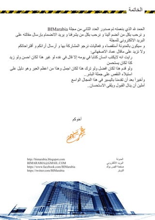 32
‫الخاتمة‬
http://bimarabia.blogspot.com ‫المدونة‬
BIMARABIA@GMAIL.COM ‫االلكتروني‬ ‫البريد‬
https://www.facebook.com/BIMarabia ‫بوك‬ ‫الفيس‬ ‫صفحة‬
https://twitter.com/BIMarabia ‫التويتر‬
BIMarabia ‫مجلة‬ ‫من‬ ‫الثاني‬ ‫العدد‬ ‫صدور‬ ‫تم‬ ‫بنعمته‬ ‫الذي‬ ‫هلل‬ ‫الحمد‬
‫على‬ ‫مقالته‬ ‫بإرسال‬ ‫االنضمام‬ ‫يريد‬ ‫و‬ ‫يشرفنا‬ ‫من‬ ‫بكل‬ ‫نرحب‬ ‫و‬ ‫ألينا‬ ‫أنضم‬ ‫من‬ ‫بكل‬ ‫نرحب‬ ‫و‬
‫للمجلة‬ ‫االلكتروني‬ ‫البريد‬
‫أقتراحاتكم‬ ‫و‬ ‫أرائكم‬ ‫أرسال‬ ‫و‬ ‫بها‬ ‫المشاركة‬ ‫نرجو‬ ‫فعاليات‬ ‫و‬ ‫أستقصاء‬ ‫بالمدونة‬ ‫سيكون‬ ‫و‬
:‫االصفهاني‬ ‫عماد‬ ‫ماقال‬ ‫على‬ ‫نزيد‬ ‫وال‬
‫زيد‬ ‫ولو‬ ‫احسن‬ ‫لكان‬ ‫هذا‬ ‫غير‬ ‫لو‬ ‫غده‬ ‫في‬ ‫قال‬ ‫إال‬ ‫يومه‬ ‫في‬ ‫كتابا‬ ‫انسان‬ ‫اليكتب‬ ‫انه‬ ‫رايت‬
‫يستحسن‬ ‫لكان‬ ‫كذا‬
‫على‬ ‫دليل‬ ‫وهو‬ ‫العبر‬ ‫اعظم‬ ‫من‬ ‫وهذا‬ ‫اجمل‬ ‫لكان‬ ‫هذا‬ ‫ترك‬ ‫ولو‬ ‫افضل‬ ‫لكان‬ ‫هذا‬ ‫قدم‬ ‫ولو‬
..‫البشر‬ ‫جملة‬ ‫على‬ ‫النقص‬ ‫استيالء‬
‫الواسع‬ ‫المجال‬ ‫هذا‬ ‫في‬ ‫باليسير‬ ‫تقدمنا‬ ‫أن‬ ‫بعد‬ َ‫ا‬‫وأخير‬
..‫االستحسان‬ ‫ويلقى‬ ‫القبول‬ ‫ينال‬ ‫أن‬ ‫آملين‬
‫أخوكم‬
 