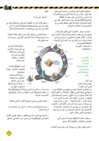 5
‫يعمل‬ ‫الذي‬ ‫برنامجه‬ ‫ضمن‬ ‫النموذج‬ ‫تحليل‬ ‫إمكانية‬ –
‫التعديالت‬ ‫مع‬ ‫النموذج‬ ‫إعادة‬ ‫ثم‬ ‫من‬ ‫و‬ ‫راحة‬ ‫بكل‬ ‫عليه‬
BIM� ‫اـل‬ ‫مخدم‬ ‫على‬ ‫األساسي‬ ‫المشروع‬ ‫إلى‬‫ـ‬
‫مع‬ ‫عليه‬ ‫العمل‬ ‫متابعة‬ ‫بعد‬ ‫فيما‬ ‫ليتم‬ BIM Server
‫ذو‬ ‫الهندسي‬ ‫الطاقم‬ ‫لباقي‬ ‫الحاصلة‬ ‫للتعديالت‬ ‫التنبيه‬
.‫والمتعددة‬ ‫المكملة‬ ‫اإلختصاصات‬
‫و‬ ‫بالمساحة‬ ‫تتعلق‬ ‫التي‬ ‫للكميات‬ ‫مباشر‬ ‫إحتساب‬ –
‫حتى‬ ‫أحتسب‬ ‫يمكن‬ ‫السيناريوهات‬ ‫بعض‬ ‫في‬ ‫(و‬ ‫الحجوم‬
‫جداول‬ ‫استخراج‬ ‫و‬ )‫التسليح‬ ‫قضبان‬ ‫أقطار‬ ‫و‬ ‫أطوال‬
‫اللوحات‬ ‫إلى‬ ‫العودة‬ ‫دون‬ ‫النموذج‬ ‫من‬ ‫مباشرة‬ ‫كميات‬
‫كالمعمارية‬ ‫المختلفة‬
‫الكهربية‬ ‫و‬ ‫الصحية‬ ‫و‬
‫الميكانيكية‬ ‫و‬
•	‫و‬ ‫الكهرباء‬
‫و‬ ‫الميكانيك‬
‫الصحية‬
•	Mechanical
Electrical
and Plump-
:ing
‫أغلب‬ ‫في‬
‫العمل‬ ‫سيناريوهات‬
‫الخبراء‬ ‫لدى‬ ‫يكون‬
‫خبرة‬ MEP ‫كمهندسي‬ ‫الهندسي‬ ‫بالمجال‬ ‫العاملين‬ ‫من‬
‫نفاذها‬ ‫أماكن‬ ‫و‬ ‫الكابالت‬ ‫ألقطار‬ ‫المبنى‬ ‫حاجة‬ ‫في‬ ‫مسبقة‬
‫في‬ ‫المستخدمة‬ ‫السحب‬ ‫و‬ ‫الدفع‬ ‫دارات‬ ‫لحجوم‬ ‫الحال‬ ‫كما‬
‫دارة‬ ‫ألنابيب‬ ‫بالنسبة‬ ‫األمر‬ ‫كذلك‬ ‫و‬ ‫التبريد‬ ‫و‬ ‫التكييف‬
‫يلزم‬ ‫ما‬ ‫إنما‬ ‫و‬ .‫الخ‬ … ‫المالحة‬ ‫المياه‬ ‫و‬ ‫العذبة‬ ‫المياه‬
‫األنابيب‬ ‫و‬ ‫الكابالت‬ ‫و‬ ‫الدارات‬ ‫هذه‬ ‫تمديد‬ ‫أن‬ ‫معرفة‬ ‫هو‬
‫أو‬ ‫اإلنشائية‬ ‫العناصر‬ ‫أحد‬ ‫يعترض‬ ‫أو‬ ‫سيتعارض‬ ‫هل‬
‫سيتم‬ ‫مما‬ ‫غيرها‬ ‫و‬ ‫المستعارة‬ ‫األسقف‬ ‫مثل‬ ‫الالإنشائية‬
… ‫الحق‬ ‫بشكل‬ ‫المبنى‬ ‫في‬ ‫تركيبه‬
‫التي‬ ‫الحجوم‬ ‫بمعرفة‬ MEP ‫الـ‬ ‫اساتذة‬ ‫يستفيد‬ –
‫مسبق‬ ‫بشكل‬ ‫تكييفها‬ ‫و‬ ‫بتدفئتها‬ ‫سيقومون‬
‫الكابالت‬ ‫تمديد‬ ‫سيتم‬ ‫التي‬ Trays ‫الـ‬ ‫مكان‬ ‫يظهر‬ ‫تمديد‬ –
‫عليها‬
‫المستعارة‬ ‫األسقف‬ –
‫مع‬ Air Ducts ‫المركزي‬ ‫التكييف‬ ‫لدارات‬ ‫كامل‬ ‫تمثيل‬ –
‫كان‬ ‫إذا‬ ‫لبيان‬ Collision Detection ‫يسمى‬ ‫ما‬ ‫عمل‬
ً‫ا‬‫حالي‬ ‫المثبتة‬ ‫اإلنشائية‬ ‫العناصر‬ ‫مع‬ ‫اعتراض‬ ‫أي‬ ‫هناك‬
‫األنظمة‬ ‫كافة‬ ‫تركيب‬ ‫بعد‬ ‫كامل‬ ‫بشكل‬ ‫للمشروع‬ ‫معاينة‬ –
‫أم‬ ‫ديمومته‬ ‫و‬ ‫األصلي‬ ‫التصميم‬ ‫سالمة‬ ‫بمعاينة‬ ‫يسمح‬ ‫بما‬
‫ذلك‬ ‫تحقق‬ ‫عدم‬
‫النموذج‬ ‫نقل‬ ‫امكانية‬ –
‫األخرى‬ ‫البرمجيات‬ ‫إلى‬
‫الطاقم‬ ‫بها‬ ‫يعمل‬ ‫التي‬
‫من‬ ‫لمزيد‬ ‫الهندسي‬
‫مطابقة‬ ‫و‬ ‫التحليل‬
‫المواصفات‬
‫بالنسبة‬ BIM‫الـ‬ ‫فوائد‬
Con� ‫(المقاو ل‬ :‫للمتعهد‬
)tractor
‫المواصفات‬ ‫معرفة‬ –
‫تنفيذها‬ ‫منه‬ ‫المطلوب‬
‫الواقع‬ ‫أرض‬ ‫على‬
‫بشكل‬ ‫يلزم‬ ‫ما‬ ‫معرفة‬ –
‫من‬ ‫دقيق‬ ‫و‬ ‫صحيح‬
Scaffolding ‫(سقاالت‬ ‫أخرى‬ ‫مستلزمات‬ ‫و‬ ‫بناء‬ ‫مواد‬
)toolkits ‫العدد‬ ‫من‬ ‫هنالك‬ ‫ما‬ ‫الى‬ Wench ‫رافعات‬ ‫و‬
‫المنشآة‬ ‫بناء‬ ‫إلتمام‬
‫العاملة‬ ‫األيدي‬ ‫ألتعاب‬ ‫صحيح‬ ‫مبدئي‬ ‫تقديري‬ ‫كشف‬ –
‫اإلحضارات‬ ‫من‬ ‫يلزم‬ ‫ما‬ ‫و‬ ‫للمستودعات‬ ‫صحيح‬ ‫جرد‬ –
.‫العمل‬ ‫لورشة‬
‫أفضل‬ ‫تقارير‬ ‫إعطاء‬ ‫و‬ ‫للتنفيذ‬ ‫الزمني‬ ‫الجدول‬ ‫مع‬ ‫الربط‬ –
.‫الموقع‬ ‫في‬ ‫العمل‬ ‫سير‬ ‫حسن‬ ‫عن‬ Feedback ‫للمهندسين‬
 