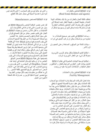 6
‫بالعقارات‬ ‫للعاملين‬ BIM‫الـ‬ ‫فوائد‬
:)Real Estate Brokers and agents(
‫البيئة‬ ‫باختالف‬ ‫لبلد‬ ‫بلد‬ ‫من‬ ‫بالعقارات‬ ‫العمل‬ ‫ثقافة‬ ‫تختلف‬
‫إلى‬ ‫إضافة‬ ‫نفسه‬ ‫العقار‬ ‫طبيعة‬ ‫و‬ ‫العميل‬ ‫طبيعة‬ ‫و‬ ‫العامة‬
‫العقارية‬ ‫بالمكاتب‬ ‫العاملين‬ ‫أغلب‬ ‫يشترك‬ ‫لكن‬ ‫و‬ ‫الموقع‬
‫أو‬ ‫بشكل‬ ‫بها‬ ‫يسهم‬ ‫أن‬ ‫للبيم‬ ‫يمكن‬ ‫محددة‬ ‫مشتركة‬ ‫بقواسم‬
.‫بآخر‬
‫ما‬ ‫و‬ ‫للمنشأة‬ ‫صحيح‬ ‫عمر‬ ‫تقديم‬ ‫في‬ BIM‫الـ‬ ‫يساعد‬ –
‫شراءه‬ ‫في‬ ‫العميل‬ ‫ب‬ّ‫غ‬‫تر‬ ‫أن‬ ‫يمكن‬ ‫مواصفات‬ ‫من‬ ‫تحتويه‬
‫إن‬ ‫الحجوم‬ ‫حتى‬ ‫و‬ ‫المساحة‬ ‫و‬ ‫الموقع‬ ‫عن‬ ‫كاملة‬ ‫بيانات‬ –
.‫األمر‬ ‫لزم‬
‫يريد‬ ‫الذي‬ ‫للزبون‬ ‫جاهز‬ ‫بشكل‬ ‫المخطط‬ ‫تقديم‬ ‫امكانية‬ –
.‫شراؤه‬ ‫يريد‬ ‫الذي‬ ‫العقار‬ ‫عن‬ ‫شيء‬ ‫كل‬ ‫معرفة‬
BIM ‫الـ‬ ‫نظام‬ ‫في‬ ‫المشمولة‬ ‫البيانات‬ ‫توسعة‬ ‫إمكانية‬ –
‫و‬ ‫المالكين‬ ‫و‬ ‫بالعقار‬ ‫المرتبط‬ ‫العقاري‬ ‫الفرز‬ ‫بيانات‬ ‫لتشمل‬
‫وجدت‬ ‫ان‬ ‫عليه‬ ‫المترتبة‬ ‫اإلشكاالت‬ ‫و‬ ‫الملكية‬ ‫انتقال‬
:‫المنشآت‬ ‫بإدارة‬ ‫للعاملين‬ BIM‫الـ‬ ‫فوائد‬
.Facility Management
‫أصحاب‬ ‫مع‬ ‫المنشآت‬ ‫بإدارة‬ ‫المرتبط‬ ‫الشركات‬ ‫تعمل‬ ‫عادة‬
‫يتعلق‬ ‫ما‬ ‫لجميع‬ ‫للصيانة‬ ‫سنوية‬ ‫عقود‬ ‫وفق‬ ‫المنشآت‬ ‫تلك‬
‫بما‬ ً‫ا‬‫جد‬ ‫أساسي‬ BIM‫الـ‬ ‫نظام‬ ‫يكون‬ ‫هنا‬ ‫من‬ ‫و‬ ‫المنشأة‬ ‫بتلك‬
‫ملحقات‬ ‫هناك‬ ‫يوجد‬ .‫المنشآت‬ ‫إدارة‬ ‫عمل‬ ‫طبيعة‬ ‫مع‬ ‫يتالءم‬
‫النموذج‬ ‫معلومات‬ ‫بأخذ‬ ‫تقوم‬ BIM‫الـ‬ ‫ببرمجيات‬ ‫خاصة‬
‫بالعاملين‬ ‫خاصة‬ ‫معلومات‬ ‫تضيف‬ ‫ثم‬ ‫من‬ ‫و‬ ‫كامل‬ ‫بشكل‬
‫على‬ )ArchiFM( ‫الزمن‬ ‫مع‬ ‫لربطها‬ ‫المنشآت‬ ‫بإدارة‬
‫بريطانيا‬ ‫في‬ ً‫ا‬‫شيوع‬ ‫البرمجيات‬ ‫أكثر‬ ‫من‬ ‫هو‬ ‫و‬ ‫المثال‬ ‫سبيل‬
‫بأخذ‬ ‫يقوم‬ ‫حيث‬ ‫االنترنت‬ ‫مع‬ ‫مباشر‬ ‫بشكل‬ ‫يعمل‬ ‫الذي‬ ‫و‬
‫من‬ ‫به‬ ‫الخاص‬ ‫الموديل‬ ‫على‬ ‫الحصول‬ ‫بعد‬ ‫العقار‬ ‫رقم‬
‫يحصل‬ ‫التي‬ ‫العناصر‬ ‫وضع‬ ‫يتم‬ ‫ثم‬ ‫من‬ ‫و‬ ‫آرشيكاد‬ ‫برنامج‬
)‫الصيانة‬ ‫بعقد‬ ‫مشمولة‬ ‫تكون‬ ‫ما‬ ً‫ا‬‫غالب‬ ‫(و‬ ‫استهالك‬ ‫عليها‬
‫الصيانة‬ ‫قسم‬ ‫عناصر‬ ‫من‬ ‫متابعتها‬ ‫يتم‬ ‫زمنية‬ ‫جداول‬ ‫ضمن‬
‫لساعات‬ ً‫ا‬‫وفق‬ ‫دوري‬ ‫بشكل‬ ‫اإلصالح‬ ‫ليتم‬ ‫مباشر‬ ‫بشكل‬
‫عند‬ ‫اإلهتالك‬ ‫تسجيل‬ ‫لمجرد‬ ‫أو‬ ‫العناصر‬ ‫لتلك‬ ‫محددة‬ ‫عمل‬
‫ما‬ ‫فترة‬ ‫خالل‬ ‫تبديله‬ ‫تم‬ ‫ما‬ ‫لمعرفة‬ ‫سجل‬ ‫في‬ ‫مشكلة‬ ‫حدوث‬
‫ليس‬ ‫لألسف‬ ‫الذي‬ ! ‫المحاسب‬ ‫قبل‬ ‫من‬ ‫يتم‬ ً‫ا‬‫حالي‬ ‫هو‬ ‫الذي‬ ‫و‬
.‫القطع‬ ‫تلك‬ ‫عمل‬ ‫مجال‬ ‫في‬ ‫أصيلة‬ ‫هندسية‬ ‫خبرة‬ ‫لديه‬
:Manufacturers ‫للمصنعين‬ BIM‫الـ‬ ‫فوائد‬
‫هو‬ BIM Object‫بالـ‬ ‫الخاص‬ ‫المكتبة‬ ‫عنصر‬ ‫غدى‬ ‫لقد‬
‫أيام‬ ‫الكاتلوجات‬ ‫في‬ ‫نراها‬ ‫كنا‬ ‫التي‬ ‫الصورة‬ ‫عن‬ ‫بديل‬
‫يتم‬ BIM‫الـ‬ ‫برمجيات‬ ‫ضمن‬ ‫و‬ ‫فاآلن‬ .‫قبل‬ ‫ما‬ ‫و‬ ‫الثمانينات‬
‫(فرش‬ ‫ع‬ّ‫ن‬‫المص‬ ‫قبل‬ ‫من‬ ‫جاهز‬ ‫عنصر‬ ‫تقديم‬ ‫على‬ ‫العمل‬
‫العنصر‬ ‫هذا‬ ‫باختيار‬ ‫المصمم‬ ‫ليقوم‬ )‫المثال‬ ‫سبيل‬ ‫على‬
‫و‬ ‫السائدة‬ ‫الشعبية‬ ‫الطريقة‬ ‫من‬ ً‫ال‬‫بد‬ ‫الصحيحة‬ ‫بمواصفاته‬
‫قطعة‬ ‫ألي‬ ‫عامة‬ Block ‫بوضع‬ ‫فيها‬ ‫المصمم‬ ‫يقوم‬ ‫التي‬
‫القطعة‬ ‫أن‬ ‫يتبين‬ ‫عندما‬ ً‫ا‬‫تباع‬ ‫المشاكل‬ ‫تأتي‬ ‫ثم‬ ‫من‬ ‫و‬ ‫فرش‬
‫جميلة‬ ‫بطريقة‬ ‫المسقط‬ ‫تزيين‬ ‫أجل‬ ‫من‬ ‫كانت‬ ‫وضعها‬ ‫التي‬
‫لقطعة‬ ‫أخرى‬ ‫أبعاد‬ ‫هناك‬ ‫سيكون‬ ‫الواقع‬ ‫أرض‬ ‫على‬ ‫بينما‬
… ) ‫لألسف‬ ً‫ا‬‫الحق‬ ( ‫العميل‬ ‫يختارها‬ ‫سوف‬ ‫التي‬ ‫العميل‬
‫يقوم‬ ‫التي‬ ‫الموديالت‬ ‫جميع‬ ‫بوضع‬ ‫ع‬ّ‫ن‬‫المص‬ ‫يقوم‬ ً‫ا‬‫فعملي‬
‫الموقع‬ ‫ضمن‬ BIM Objects ‫هيئة‬ ‫على‬ ‫بتصنيعها‬
‫هذه‬ ‫أيامنا‬ ‫في‬ ‫المتاحة‬ ‫بالوسائل‬ ‫إرسالها‬ ‫أو‬ ‫به‬ ‫الخاص‬
‫بدوره‬ ‫يقوم‬ ‫الذي‬ ‫و‬ ‫المهندس‬ ‫إلى‬ DropBox, Email
,‫األبعاد‬ :‫هي‬ ‫كما‬ ‫بكلمة‬ ‫(وأعني‬ ‫هي‬ ‫كما‬ ‫العناصر‬ ‫بوضع‬
)… ‫الشحن‬ ‫تكلفة‬ ,‫التصنيع‬ ‫تاريخ‬ , ‫ع‬ّ‫ن‬‫المص‬ ‫اسم‬ ,‫السعر‬
‫بها‬ ‫العلم‬ ‫مهندس‬ ‫لكل‬ ‫يجب‬ ‫معلومات‬ ‫من‬ ‫هنالك‬ ‫ما‬ ‫إلى‬
‫للحظة‬ ‫ذلك‬ ‫ترك‬ ‫عدم‬ ‫و‬ ‫للزبون‬ ‫شافية‬ ‫أجوبة‬ ‫تحضير‬ ‫مع‬
‫العمل‬ ‫من‬ ‫األخيرة‬
 