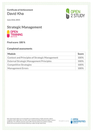 Certificate of Achievement
David Kha
June 23rd, 2015
Strategic Management
Final score: 100 %
Completed assessments
Module Score
Context and Principles of Strategic Management 100%
External Strategic Management Principles 100%
Competitive Strategies 100%
Management Errors 100%
Powered by TCPDF (www.tcpdf.org)
 