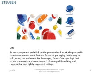 Lids
As more people eat and drink on the go—at school, work, the gym and in
transit—consumers want, first and foremost, packaging that is easy to
hold, open, use and reseal. For beverages, “musts” are openings that
produce a smooth and even stream to drinking while walking, and
closures that seal tightly to prevent spillage.
combiTwist
combiLift
combiSwift
1/31/2016
Content property of Steuben Foods. May not
be re-used without permission.
20
 