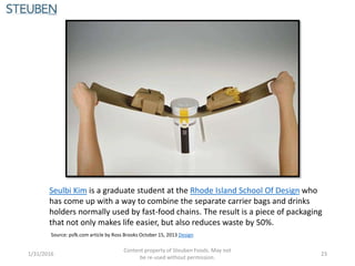 Seulbi Kim is a graduate student at the Rhode Island School Of Design who
has come up with a way to combine the separate carrier bags and drinks
holders normally used by fast-food chains. The result is a piece of packaging
that not only makes life easier, but also reduces waste by 50%.
Source: psfk.com article by Ross Brooks October 15, 2013 Design
1/31/2016
Content property of Steuben Foods. May not
be re-used without permission.
23
 