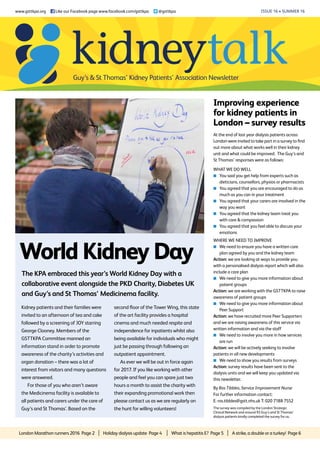 London Marathon runners 2016 Page 2 | Holiday dialysis update Page 4 | What is hepatitis E? Page 5 | A strike, a double or a turkey! Page 6
Issue 16 • summer 16
World Kidney Day
The KPA embraced this year’s World Kidney Day with a
collaborative event alongside the PKD Charity, Diabetes UK
and Guy’s and St Thomas’ Medicinema facility.
www.gsttkpa.org
Facebook “f” Logo CMYK / .eps Facebook “f” Logo CMYK / .eps
Like our Facebook page www.facebook.com/gsttkpa @gsttkpa
Kidney patients and their families were
invited to an afternoon of tea and cake
followed by a screening of JOY starring
George Clooney. Members of the
GSTTKPA Committee manned an
information stand in order to promote
awareness of the charity’s activities and
organ donation – there was a lot of
interest from visitors and many questions
were answered.
For those of you who aren’t aware
the Medicinema facility is available to
all patients and carers under the care of
Guy’s and St Thomas’. Based on the
Improving experience
for kidney patients in
London – survey results
By Ros Tibbles, Service Improvement Nurse
For further information contact:
E: ros.tibbles@gstt.nhs.uk T: 020 7188 7552
At the end of last year dialysis patients across
London were invited to take part in a survey to find
out more about what works well in their kidney
unit and what could be improved. The Guy’s and
St Thomas’ responses were as follows:
What we do well
K	You said you get help from experts such as
dieticians, counsellors, physios or pharmacists
K	You agreed that you are encouraged to do as
much as you can in your treatment
K	You agreed that your carers are involved in the
way you want
K	You agreed that the kidney team treat you
with care  compassion
K	You agreed that you feel able to discuss your
emotions
Where we need to improve
K	We need to ensure you have a written care
plan agreed by you and the kidney team
Action: we are looking at ways to provide you
with a personalised dialysis report which will also
include a care plan
K	We need to give you more information about
patient groups
Action: we are working with the GSTTKPA to raise
awareness of patient groups
K	We need to give you more information about
Peer Support
Action: we have recruited more Peer Supporters
and we are raising awareness of this service via
written information and via the staff
K	We need to involve you more in how services
are run
Action: we will be actively seeking to involve
patients in all new developments
K	We need to show you results from surveys
Action: survey results have been sent to the
dialysis units and we will keep you updated via
this newsletter.
second floor of the Tower Wing, this state
of the art facility provides a hospital
cinema and much needed respite and
independence for inpatients whilst also
being available for individuals who might
just be passing through following an
outpatient appointment.
As ever we will be out in force again
for 2017. If you like working with other
people and feel you can spare just two
hours a month to assist the charity with
their expanding promotional work then
please contact us as we are regularly on
the hunt for willing volunteers! The survey was compiled by the London Strategic
Clinical Network and around 93 Guy’s and St Thomas’
dialysis patients kindly completed the survey for us.
Guy’s  St Thomas’ Kidney Patients’ Association Newsletter
 