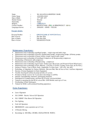 Name : Mr. KALAPALA.ROOPESH BABU
Father Name : ANANDA RAO
Date of Birth : 15TH SEP 1977
Marital Status : Married
Nationality : Indian
Religion : CHRISTIAN
Contact Number : 00918978576046 (IND) & 00966599024217 (KSA)
Languages known : ENGLISH / HINDI / TELUGU
Passport details:
Passport Number : G0819162 (Old) & N4593249 (New)
Date of Issue : 30st Mar 2016
Date of Expiry : 29th Mar 2026
Place of issue : VISAKHAPATNAM
Maintenance Experience:
 Maintenance and overhauling centrifugal pumps, - single stage and multi stage.
 Maintenance and overhauling of Positive displacement pumps, reciprocating pumps, & Rotary pumps.
 Maintenance and overhauling of Steam turbine, (single stage & multi stage).
 Maintenance and overhauling of Centrifugal Compressor & Reciprocating compressor.
 Overhauling of Horizontal split compressor.
 Maintenance and overhauling of Reciprocating compressor
 Maintenance and overhauling of gear boxes {helical type, Bevel type, and Worm & Worm Wheel type.}
 Maintenance and overhauling of Fans, Blowers, {I D Fans, F D Fans, Cooling Tower Fans, & Fin Fans,}
 Setting of Various Type of Mech. Seals {Applicable To John Crane - API -610, Api -682}
 Performing of Alignment by Various Methods. {Reverse Dial, Rim & Face to Face. And laser alignment}
 Erection of rotary Equipment & Static Equipment.
 Trouble shooting for turbine & pump and lube oil system.
 Worked as Permit receiver for 4 years (have knowledge in LOTO).
 Extruder and palletizing mechanic and bagging mechanic.
 Participated in Commissioning and Start-up of newly constructed plant.
 Trained in operating the fork lift & scissorlifts AND Mobile crane up to 15 ton.
 Overhauling of Heat Exchangers.
 Trained for SCBA (self-contained breathing apparatus).
Extra Experience:
 Laser Alignment
 JLG 2630ES Electric Scissor Lift Operation
 JLG 1200SJP Ultra Boom Lift Operation
 Fire Fighting
 Fork Lift Operation
 BRODERSON crane operation up to 15 ton
 4 Wheeler Driving
 Knowledge in MS Office (WORD, EXCEL,POWER POINT)
 