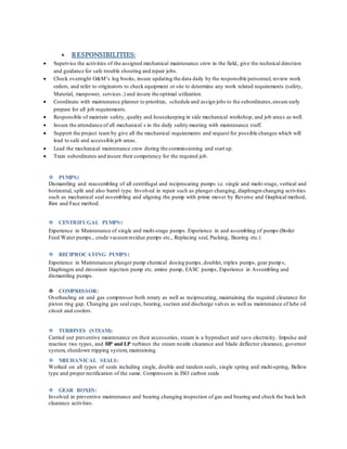  RESPONSIBILITIES:
 Supervise the activities of the assigned mechanical maintenance crew in the field, give the technical direction
and guidance for safe trouble shooting and repair jobs.
 Check overnight O&M’s log books, insure updating the data daily by the responsible personnel, review work
orders, and refer to originators to check equipment or site to determine any work related requirements (safety,
Material, manpower, services..) and insure the optimal utilization.
 Coordinate with maintenance planner to prioritize, schedule and assign jobs to the subordinates,ensure early
prepare for all job requirements.
 Responsible of maintain safety, quality and housekeeping in side mechanical workshop, and job areas as well.
 Insure the attendance of all mechanical s in the daily safety meeting with maintenance staff.
 Support the project team by give all the mechanical requirements and request for possible changes which will
lead to safe and accessible job areas.
 Lead the mechanical maintenance crew during the commissioning and start up.
 Train subordinates and insure their competency for the required job.
 PUMPS:
Dismantling and reassembling of all centrifugal and reciprocating pumps i.e. single and multi-stage, vertical and
horizontal, split and also barrel type. Involved in repair such as plunger changing, diaphragmchanging activities
such as mechanical seal assembling and aligning the pump with prime mover by Reverse and Graphical method,
Rim and Face method.
 CENTRIFUGAL PUMPS:
Experience in Maintenance of single and multi-stage pumps. Experience in and assembling of pumps (Boiler
Feed Water pumps., crude vacuumresidue pumps etc., Replacing seal, Packing, Bearing etc.)
 RECIPROCATING PUMPS:
Experience in Maintenances plunger pump chemical dosing pumps, doublet, triplex pumps, gear pumps,
Diaphragm and zirconium injection pump etc. amine pump, EASC pumps, Experience in Assembling and
dismantling pumps.
 COMPRESSOR:
Overhauling air and gas compressor both rotary as well as reciprocating, maintaining the required clearance for
piston ring gap. Changing gas seal cups, bearing, suction and discharge valves as well as maintenance of lube oil
circuit and coolers.
 TURBINES (STEAM):
Carried out preventive maintenance on their accessories, steam is a byproduct and save electricity. Impulse and
reaction two types, and HP and LP turbines the steam nozzle clearance and blade deflector clearance, governor
system, shutdown tripping system, maintaining.
 MECHANICAL SEALS:
Worked on all types of seals including single, double and tandem seals, single spring and multi-spring, Bellow
type and proper rectification of the same. Compressors in ISO carbon seals
 GEAR BOXES:
Involved in preventive maintenance and bearing changing inspection of gas and bearing and check the back lash
clearance activities.
 