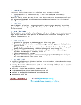  ALIGNMENT:
Alignment of pumps, compressors,Gear box, and turbines suiting Hot and Cold condition
1. Rim and Face Method, 2. Straight edge method, 3. Reverse indicator Method, 4. Laser method
 VALVES:
Overhauled all types of valves like safety and relief valves, Pressure and vacuum valves,Compressor valves etc.
and hydro testing of the same at the required set pressure.Also worked on ball valves, Gate valves and check
valves, Pressure safety valves.
 SEPERATOR:
Having experience in 2 phase and 3 phase (horizontal, vertical, Sphere) separatormaintenance to change mist
pad, vertex breaker, coalescing plates, deflected etc. Involved in startup shutdown and commissioning procedure
all type of separator
 HEAT EXCHANGER:
Having experience in plate type,shell and tube (single and multi-tubes) exchanger. Involved in maintenance and
repair of tubes,nozzle baffle plates, spoolpiece etc. Also worked on Fin-Fan coolers for changing the blade
angle and replacing the motor etc.
 PUMP OPERATION
a. Operations of Centrifugal & Reciprocating pump open Startup & shut down.
b. Maintenance seal check, Cavitation, Suction & Discharge pressure check-up, pulsation chamber, Strainer
operation coupling
c. Lube pump operation, oil level maintenance, and vibration check. Shaft vibration & Heat check-up, speed
setting chemical dose pump operation, submersible pump operation, trouble shooting, etc.
d. Operations and Maintenance to single Pump and multistage Pumps. Experience in Dismantling and
assembling of Pumps Replacing seal, Packing, Bearing etc.
e. Assembling and dismantling of pumps.
f. Experience in maintenance of plunger pump chemical dosing pumps, duplex, triplex pumps, caustic pump,
gear pumps, Diaphragm and toluene injection pump
 KEY DELIVERIES
 Conducting routine checkup of all equipment & units to ensure the functioning of the equipment in accordance
with standard operation procedure.
 Tracking all equipment and instrument for defects and leaks immediately & taking as well as suggesting
possible corrective action.
 Overseeing a gamut of tasks encompassing following activities:
 Maintaining a record the mechanical log sheet each and every hour.
 Checking the water and Oil interface level in Separator Sump tank.
 Hydro Testing of pipe Line
Total Experience’s : 19years experienceincluding
Overseas & home country as below:
 