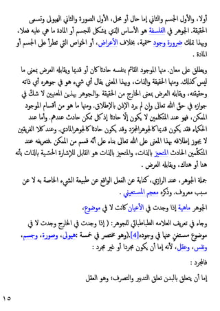 ١٥
‫وﺴﻤﻰ‬ ‫ﻬﯿﻮﱃ‬‫ﻟ‬‫ا‬ ‫اﻟﺜﺎﱐ‬‫و‬ ‫اﻟﺼﻮرة‬ ‫ول‬ٔ ‫ا‬ ،‫ﳏﻞ‬ ‫و‬ٔ ‫ﺎل‬ ‫ٕﻣﺎ‬‫ا‬ ‫اﻟﺜﺎﱐ‬‫و‬ ‫اﳉﺴﻢ‬ ‫ول‬ٔ ‫ا‬‫و‬ ،‫وﻻ‬ٔ
‫ﻘﺔ‬ ‫اﳊﻘ‬
.
‫ﰲ‬ ‫اﳉﻮﻫﺮ‬
‫اﻟﻔﻠﺴﻔﺔ‬
،‫ﻓﻌﻼ‬ ‫ﻠﯿﻪ‬ ‫ﱔ‬ ‫ﻣﺎ‬ ‫اﳌﺎدة‬ ‫و‬ٔ ‫ﻠﺠﺴﻢ‬ ‫ﺸﲁ‬ ‫ي‬ ‫ا‬ ‫ﺳﺎس‬ٔ ‫ا‬ ‫ﻫﻮ‬
‫ﲤ‬ ‫وﲠﺬا‬
‫وﺟﻮد‬ ‫ﴐورة‬
‫ﲞﻼف‬ ،‫ﳣﯿﺔ‬‫ﺣ‬
‫اض‬‫ﺮ‬‫ﻋ‬ٔ ‫ا‬
‫و‬ٔ ‫اﳉﺴﻢ‬ ‫ﲆ‬ ٔ‫ﺗﻄﺮ‬ ‫اﻟﱵ‬ ‫اص‬‫ﻮ‬‫اﳋ‬ ‫و‬ٔ ،
‫اﳌﺎدة‬
.
‫ﻣﻌﺎن‬ ‫ﲆ‬ ‫ﯾﻄﻠﻖ‬‫و‬
.
‫اﻟﻘﺎ‬ ‫اﳌﻮﺟﻮد‬ ‫ﻣﳯﺎ‬
‫ﻣﺎ‬ ‫ﲟﻌﲎ‬ ‫اﻟﻌﺮض‬ ‫ﯾﻘﺎﺑ‬‫و‬ ‫ﻗﺪﳝﺎ‬ ‫و‬ٔ ‫ﰷن‬ ‫ﺎد‬ ‫ﻨﻔﺴﻪ‬‫ﺑ‬ ‫ﰂ‬
‫ﻛﺬ‬ ‫ﺲ‬ ‫ﻟ‬
.
‫ذاﺗﻪ‬ ‫ي‬ٔ ‫ﺟﻮﻫﺮﻩ‬ ‫ﰲ‬ ‫ﻫﻮ‬ ‫ﳾء‬ ‫ي‬ٔ ‫ﯾﻘﺎل‬ ‫اﳌﻌﲎ‬ ‫وﲠﺬا‬ ،‫ات‬ ‫ا‬‫و‬ ‫ﻘﺔ‬ ‫اﳊﻘ‬ ‫وﻣﳯﺎ‬
‫ﻘﺔ‬ ‫اﳊﻘ‬ ‫ﻣﻦ‬ ‫اﳋﺎرج‬ ‫ﲟﻌﲎ‬ ‫اﻟﻌﺮض‬ ‫ﯾﻘﺎﺑ‬‫و‬ ،‫ﻪ‬ ‫ﻘ‬ ‫وﺣﻘ‬
.
‫ﰲ‬ ّ‫ﺷﻚ‬ ‫ﻻ‬ ‫ﻨﯿﲔ‬‫ﳌﻌ‬‫ا‬ ‫ﻦ‬‫ﲠﺬ‬ ‫اﻟـﺠﻮﻫﺮ‬‫و‬
‫ٕﻃ‬‫ﻻ‬ ‫ٕذن‬‫ﻻ‬‫ا‬ ‫ﺮد‬ ‫ﱂ‬ ‫ن‬ٕ‫ا‬‫و‬ ‫ﺗﻌﺎﱃ‬ ‫ﷲ‬ ّ
‫ﺣﻖ‬ ‫ﰲ‬ ‫ازﻩ‬‫ﻮ‬‫ﺟ‬
‫ﻼق‬
.
‫اﳌﻮﺟﻮد‬ ‫ﻗﺴﺎم‬ٔ ‫ﻣﻦ‬ ‫ﻫﻮ‬ ‫ﻣﺎ‬ ‫وﻣﳯﺎ‬
‫ﻋﻨﺪﱒ‬ ‫ﺎدث‬ ‫ﳑﻜﻦ‬ ‫ﰻ‬ ‫ٕذ‬‫ا‬ ‫ﺎد‬ ّ
‫ٕﻻ‬‫ا‬ ‫ﻜﻮن‬ ‫ﻻ‬ ‫اﳌﺘﳫﻤﲔ‬ ‫ﻋﻨﺪ‬ ‫ﻓﻬﻮ‬ ،‫اﳌﻤﻜﻦ‬
.
‫ﻋﻨﺪ‬ ‫ﻣﺎ‬ٔ‫و‬
‫اﳌﺎدي‬‫ﺮ‬‫ﰷﳉﻮﻫ‬ ‫ﺎد‬ ‫ﻜﻮن‬ ‫وﻗﺪ‬ ‫د‬ّ‫ﺮ‬ ‫ا‬‫ﺮ‬‫ﰷﳉﻮﻫ‬ ‫ﻗﺪﳝﺎ‬ ‫ﻜﻮن‬ ‫ﻓﻘﺪ‬ ‫اﳊﻜﲈء‬
.
‫ﯾﻘﲔ‬‫ﺮ‬‫اﻟﻔ‬ ‫وﻋﻨﺪ‬
‫ﻗﺴﻢ‬ ‫ّﻪ‬‫ﻧ‬ٔ ‫ﲆ‬ ‫ﺑﻨﺎء‬ ‫ﺗﻌﺎﱃ‬ ‫ﷲ‬ ‫ﲆ‬ ‫اﳌﻌﲎ‬ ‫ﲠﺬا‬ ‫ٕﻃﻼﻗﻪ‬‫ا‬ ‫ﳚﻮز‬ ‫ﻻ‬
‫اﳌﻤﻜﻦ‬ ‫ﻣﻦ‬
.
‫ﻋﻨﺪ‬ ‫ﯾﻔﻪ‬‫ﺮ‬‫ﻌ‬ ‫ﻓ‬
‫اﳊﺎدث‬ ‫ﻤﲔ‬ّ‫ﳫ‬‫اﳌﺘ‬
‫ﲒ‬ ‫اﳌﺘ‬
‫ﻧﻪ‬ٔ ‫ﺑ‬ ‫ات‬ ‫ﯿﺔ‬ ّ‫اﳊﺴ‬ ‫ﺷﺎرة‬ٕ‫ﻼ‬‫ﻟ‬ ‫اﻟﻘﺎﺑﻞ‬ ‫ﻫﻮ‬ ‫ات‬ ‫ﲒ‬ ‫اﳌﺘ‬‫و‬ ،‫ات‬
‫اﻟﻌﺮض‬ ‫ﯾﻘﺎﺑ‬‫و‬ ،‫ﻫﻨﺎك‬ ‫و‬ٔ ‫ﻫﻨﺎ‬
.
‫ﻋ‬ ‫اﻗﻊ‬‫ﻮ‬‫اﻟ‬ ‫اﻟﻔﻌﻞ‬ ‫ﻋﻦ‬ ‫ﻛﻨﺎﯾﺔ‬ ،‫ازي‬‫ﺮ‬‫اﻟ‬ ‫ﻋﻨﺪ‬ ،‫اﳉﻮﻫﺮ‬ ‫ﲨ‬
‫ﻋﻦ‬ ‫ﻻ‬ ‫ﺑﻪ‬ ‫اﳋﺎﺻﺔ‬ ‫اﻟﴚء‬ ‫ﺒﯿﻌﺔ‬‫ﻃ‬ ‫ﻦ‬
‫ﻣﻌﺮوف‬ ‫ﺐ‬ ‫ﺳ‬
.
‫ﺮﻩ‬‫وذ‬
‫ﺘﻌﯿﲏ‬‫ﳌﺴ‬‫ا‬ ‫ﻣﻌﺠﻢ‬
.
‫اﳉﻮﻫﺮ‬
‫ﻣﺎﻫﯿﺔ‬
‫ﰲ‬ ‫ﺪت‬ ‫و‬ ‫ٕذا‬‫ا‬
‫ﻋﯿﺎن‬ٔ ‫ا‬
‫ﰲ‬ ‫ﻻ‬ ‫ﻧﺖ‬‫ﰷ‬
‫ﻣﻮﺿﻮع‬
،
‫ﻠﺠﻮﻫﺮ‬ ‫اﻟﻄﺒﺎﻃﺒﺎﰄ‬ ‫اﻟﻌﻼﻣﻪ‬ ‫ﯾﻒ‬‫ﺮ‬‫ﺗﻌ‬ ‫ﰲ‬ ‫ﺎء‬ ‫و‬
) :
‫ﰲ‬ ‫ﻻ‬ ‫ﺪت‬ ‫و‬ ‫اﳋﺎرج‬ ‫ﰲ‬ ‫ﺪت‬ ‫و‬ ‫ٕذا‬‫ا‬
‫وﺟﻮدﻩ‬ ‫ﰲ‬ ‫ﻋﳯﺎ‬ ٍ‫ﺴﺘﻐﻦ‬‫ﻣ‬ ‫ﻣﻮﺿﻮع‬
[4]
).
‫ﳐﺘﴫ‬ ‫وﻫﻮ‬
‫ﲬﺴﺔ‬ ‫ﰲ‬
:
‫ﻫﯿﻮﱃ‬
،
‫وﺻﻮرة‬
،
‫وﺟﺴﻢ‬
،
‫ﻧﻔﺲ‬‫و‬
،
‫وﻋﻘﻞ‬
‫ﳎﺮد‬ ‫ﲑ‬ ‫و‬ٔ ‫ﳎﺮدا‬ ‫ﻜﻮن‬ ‫ن‬ٔ ‫ٕﻣﺎ‬‫ا‬ ‫ﻧﻪ‬ٔ ،
:
‫ﺮد‬ ‫ﻓﺎ‬
:
‫اﻟﻌﻘﻞ‬ ‫وﻫﻮ‬ ‫اﻟﺘﴫف؛‬‫و‬ ‫اﻟﺘﺪﺑﲑ‬ ‫ﺗﻌﻠﻖ‬ ‫ﻟﺒﺪن‬ ‫ﯾﺘﻌﻠﻖ‬ ‫ن‬ٔ ‫ٕﻣﺎ‬‫ا‬
 