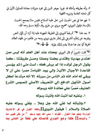 ٣
٥
.
‫ﰲ‬ ‫ول‬ٔ ‫ا‬ ‫ﻠﻤﺪﻟﻮل‬ ‫ﻣﻀﺎدة‬ ‫ﺋﺎت‬‫ﺮ‬‫ﻣﳤ‬ ‫ﳎﺮد‬ ‫ٕﱄ‬‫ا‬ ‫ﻦ‬ ‫ا‬ ‫ﺟﻮﻫﺮ‬ ‫ﲑوا‬ ‫ﻗﺪ‬ ‫ﺎ‬ ‫ﻣ‬ٔ‫و‬ ‫ﻪ‬ ‫ﯾﻘ‬‫ﺮ‬‫ﺑﻄ‬ ‫ﻧﻪ‬ٔ‫و‬
‫ودروﺑﻪ‬ ‫اﻟﻌﻘﺪﯾﺔ‬ ‫ﺷﻌﺎﺑﻪ‬ ‫ﰻ‬
‫ﻬﯿﺔ‬‫ﻟﻔﻘ‬‫ا‬
٦
.
‫اﳊﺪﯾﺚ‬ ‫ﻧﺺ‬ ‫ﰲ‬ ‫ﻫﻨﺎ‬ ‫ﻓﻬﻮ‬
)
‫ﺎ‬ ‫ﻣ‬ ‫ﺲ‬ ‫ﻓﻠ‬ ‫اﻟﺴﻼح‬ ‫ﯿﻨﺎ‬‫ﻠ‬ ‫ﲪﻞ‬ ‫ﻣﻦ‬
(
‫اﳊﺪﯾﺚ‬ ‫ﯾﺼﺤﺢ‬
‫اﻟﻨﻮوي‬ ‫ﻘﻮل‬ ‫ﻓ‬ ‫ٕﺳﻨﺎد‬‫ﻻ‬
:
‫ﲱ‬
‫ﻣﺴﲅ‬ ‫ﺮﻫﺎ‬‫ذ‬ ‫وﻗﺪ‬ ‫ﻃﺮق‬ ‫ﻣﻦ‬ ‫ﻣﺮوي‬ ‫ﯿﺢ‬
-
‫ﷲ‬ ‫رﲪﻪ‬
-
٧
.
‫ﻫﺬا‬ ‫ﺑﻌﺪ‬

‫اﻟﻨﺺ‬ ‫ل‬ِّ‫و‬ُٔ‫ﯾ‬ ‫ن‬ٔ ‫اد‬‫ر‬ٔ ‫ٕذا‬‫ا‬ ‫ﻠﯿﻪ‬ ‫اﳌﻌﻬﻮدة‬ ‫ﯾﻘﺔ‬‫ﺮ‬‫اﻟﻄ‬ ‫ٕﱄ‬‫ا‬ ‫اﻟﻨﻮوي‬ ٔ ‫ﯾﻠ‬ ‫ﰒ‬
‫ٕﻃﺎر‬‫ا‬ ‫ٕﱄ‬‫ا‬ ‫اﻟﴩﻋﻲ‬ ‫ٕﻃﺎرﻩ‬‫ا‬ ‫ﻋﻦ‬ ‫ﻪ‬ ‫وﳜﺮ‬
‫اﻟﻌﻘﺎﺋﺪ‬ ‫ﻓﻘﻬﺎء‬ ‫ﻣﻦ‬ ‫ﻇﺎﻫﺮﻩ‬ ‫ﻣﻦ‬ ‫وﻣﻌﻪ‬ ‫ﻧﻮوي‬ ‫ﴩي‬
‫ﻫﻨﺎ‬ ‫ﺎء‬ ‫ﻛﲈ‬ ‫ﻓﺔ‬‫ﺮ‬‫اﶈ‬
‫ﺑﻘﻮ‬ ‫ﯾﻘﺪم‬ ‫ﻓﺪاﲚﺎ‬
:
:↓↓

‫ﻗﻠﺖ‬
‫اﳌﺪون‬
‫اﻟﻨﻮوي‬ ‫ﻗﺎل‬ ‫ﰒ‬
:
‫ﻣﻤﻦ‬ ‫ﻟﻴﺲ‬ ‫ﺃﻧﻪ‬ ‫ﺍﻟﻌﻠﻢ‬ ‫ﺃﻫﻞ‬ ‫ﻋﻨﺪ‬ ‫ﻭﻣﻌﻨﺎﻩ‬
‫ﻛﻤﺎ‬ ، ‫ﻃﺮﻳﻘﺘﻨﺎ‬ ‫ﻭﺣﺴﻦ‬ ‫ﻭﻋﻤﻠﻨﺎ‬ ‫ﺑﻌﻠﻤﻨﺎ‬ ‫ﻭﺍﻗﺘﺪﻯ‬ ‫ﺑﻬﺪﻳﻨﺎ‬ ‫ﺍﻫﺘﺪﻯ‬
‫ﻓﻌﻠﻪ‬ ‫ﻳﺮﺽ‬ ‫ﻟﻢ‬ ‫ﺇﺫﺍ‬ ‫ﻟﻮﻟﺪﻩ‬ ‫ﺍﻟﺮﺟﻞ‬ ‫ﻳﻘﻮﻝ‬
:
‫ﻣﻨﻲ‬ ‫ﻟﺴﺖ‬
)
‫ﻳﺆﺳﺲ‬ ‫ﺛﻢ‬
‫ﻻ‬ ‫ﺃﻥ‬ ‫ﻋﻠﻲ‬ ‫ﻣﺼﺮﺍ‬ ‫ﺍﻟﻘﻴﺎﻣﺔ‬ ‫ﻳﻮﻡ‬ ‫ﻭﺇﻟﻲ‬ ‫ﺍﻵﺗﻴﺔ‬ ‫ﺍﻷﺟﻴﺎﻝ‬ ‫ﻟﻘﺎﻋﺪﺓ‬
‫ﻳﺒﻘﻲ‬
‫ﺍﻟﻨﺎﺱ‬ ‫ﺛﻢ‬ ‫ﺍﷲ‬ ‫ﺃﻣﺎﻡ‬ ‫ﻟﻪ‬
‫ﺳﻴﺮﺗﻪ‬ ‫ﻣﻦ‬
‫ﻣﺒﺘﺪﻋ‬ ‫ﺃﻧﻪ‬ ‫ﺇﻻ‬
‫ﹰ‬
‫ﺎ‬
‫ﻟﻜﻞ‬
‫ﺍﻟﺸﺮﻉ‬ ‫ﻟﻨﺼﻮﺹ‬ ‫ﺍﻷﺻﻠﻲ‬ ‫ﺍﻟﺘﺤﺮﻳﻒ‬ ‫ﺇﻟﻲ‬ ‫ﺍﻟﺪﺍﻓﻊ‬ ‫ﺍﻟﺘﺄﻭﻳﻞ‬ ‫ﺃﺻﻮﻝ‬
‫ﻭﺭﺳﻮﻟﻪ‬ ‫ﺍﷲ‬ ‫ﻌﺎﻧﺪﺓ‬
‫ﻣ‬ ‫ﻋﻠﻲ‬ ‫ﹰ‬
‫ﺍ‬
‫ﺮ‬
‫ﺼ‬
‫ﻣ‬ ‫ﺍﻟﺤﻨﻴﻒ‬
١
.
‫ﺭﺳﻮﻟﻪ‬ ‫ﻭﺃﺛﺒﺖ‬ ‫ﺍﷲ‬ ‫ﺃﺛﺒﺖ‬ ‫ﻟﻤﺎ‬ ‫ﺑﻨﻔﻴﻪ‬
٢
.
‫ﻭﺇﺛﺒﺎﺗ‬
‫ﻭﻋﻼ‬ ‫ﺟﻞ‬ ‫ﺍﷲ‬ ‫ﻧﻔﻲ‬ ‫ﻟﻤﺎ‬ ‫ﻪ‬
..
‫ﻋﻠﻴﻪ‬ ‫ﺭﺳﻮﻟﻪ‬ ‫ﻭﻧﻔﻲ‬
‫ﻭﺍﻟﺴﻼﻡ‬ ‫ﺍﻟﺼﻼﺓ‬
[
‫ﺍﻟﻨﻮﻭﻱ‬ ‫ﻓﻴﻘﻮﻝ‬
]]
‫اﻷﺣﺎدﻳﺚ‬ ‫ﻛﻞ‬ ‫ﻓﻲ‬ ‫اﻟﻘﻮل‬ ‫وﻫﻜﺬا‬
‫ﻛﻘﻮﻟﻪ‬ ، ‫اﻟﻘﻮل‬ ‫ﻫﺬا‬ ‫ﺑﻨﺤﻮ‬ ‫اﻟﻮاردة‬
-
‫وﺳﻠﻢ‬ ‫ﻋﻠﻴﻪ‬ ‫اﷲ‬ ‫ﺻﻠﻰ‬
"
‫ﻣﻨﺎ‬ ‫ﻓﻠﻴﺲ‬ ‫ﻏﺶ‬ ‫ﻣﻦ‬
"
‫وأﺷﺒﺎﻫﻪ‬
[[
‫ﺑﻤﺎ‬ ‫اﻟﻨﺎس‬ ‫ﻣﻦ‬ ‫ﻏﻔﻠﺔ‬ ‫ﻋﻠﻲ‬ ‫ﻗﺎﻋﺪﺗﻪ‬ ‫اﻟﻨﻮوي‬ ‫وﺿﻊ‬ ‫ﻫﻜﺬا‬
 