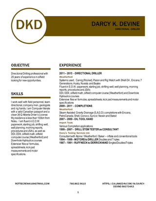 DKD DARCY K. DEVINE
DIRECTIONAL DRILLER
ROTTIECREW41@HOTMAIL.COM 780.862.9610 HTTPS://CA.LINKEDIN.COM/IN/DARCY-
DEVINE-960704A3
1
OBJECTIVE
DirectionalDrillingprofessional with
29 years of experienceinoilfield
lookingfor newopportunities.
SKILLS
I work well with field personnel, team
directional,companymen, geologists
and rig hands. I am Computer literate
with a valid Canadian passport and a
clean36Q Alberta Driver’s License
Myresidenceisless than100km from
Nisku. I am fluent inE.O.W.
paperwork,starting job,shifting well,
wellplanning,morningreports,
proceduresandJSA’s, as well as
DDI, DDII, oilfieldmath,oilfield
computercourse(Weatherford)and
DownholeHydraulicscourses
Extensive filesw/ formulas,
spreadsheets,kickpad
measurementsandmotor
specifications.
EXPERIENCE
2011– 2015 - DIRECTIONAL DRILLER
Weatherford
Systems used; Canrig(Rocket),PasonandRig Watch with Shell Oil , Encana,7
Generations,Husky, Nuvista and Baytex
Fluentin E.O.W. paperwork,startingjob, shifting well,wellplanning,morning
reports, proceduresandJSA’s
DDI, DDII, oilfieldmath,oilfieldcomputercourse(Weatherford)andDownhole
Hydraulicscourses
Extensive filesw/ formulas,spreadsheets,kick padmeasurementsandmotor
specifications
2009– 2011 - COMPLETIONS
Weatherford
Steam Assisted Gravity Drainage(S.A.G.D) completionswithEncana,
PetroCanada,Shell,Conoco,Suncor,NexenandStatoil
2007– 2009- OIL TOOL HAND
Import Tools
Various Completion applications
1999– 2007- DRILL STEM TESTERasCONSULTANT
Darcy’s Testing Services Ltd.
Consultantwith Alpine/ Weatherford / Baker – inflate andconventionaltools
1994– 1999- MOTORSto DRILLER DoublesandTriples
1987– 1991- RUFFNECK to DERRICKHAND Singles/Doubles/Triples
 