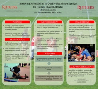 • Develop a proposal to improve
accessibility to quality healthcare services
for student athletes.
• Improve the current state of Rutgers
University Sports Medicine Department.
• Student athletes experience increased
risks of physical and mental health issues.
• There are approximately 12,500 injures
per year amongst student athletes.
• Approximately one out of four NCAA
Division I student athletes show signs of
“clinically relevant” depressive
symptoms.
• Conducted online research to identify the
needs of Rutgers Sports Medicine.
• Held meetings with Rutgers Athletics to
identify the needs of Rutgers Sports
Medicine.
• Identified how Rutgers Sports Medicine
compares to its BIG10 counterparts.
• Used the strengths of other BIG10 sports
medicine departments to formulate
recommendations.
I would like to thank my preceptor, Dr.
Joseph Barone, for his guidance, and
Professor Anita Franzione for all her help
throughout my internship.
ACKNOWLEDGEMENTS
• The Chancellor of Rutgers Biomedical
and Health Sciences and the CEO of
RWJUH have reviewed and approved the
proposal.
• The effectiveness of this proposal is based
on its approval by Rutgers and RWJUH
senior leadership.
EVALUATIONS
OUTCOMES
PURPOSE
SIGNIFICANCE
METHODOLOGY
Background by Pixabay user StockSnap
Photo of wrestlers by John Sachs
Creative Commons licensed photo from Google Image Search:
https://upload.wikimedia.org/wikipedia/commons/b/b6/Bishop_Loughlin_Games_-_Armory_-
_Track_%26_Field_(11609407975).jpg
References: http://bit.ly/1NEvDWw
A comprehensive proposal that analyzes the
needs of the sports medicine department was
developed.
A detailed budget with risk assessment was
created.
Recommendations that address the needs of
Rutgers Sports Medicine were developed.
Improving Accessibility to Quality Healthcare Services
for Rutgers Student Athletes
Chiamaka Akunne
Dr. Joseph Barone, MD, MBA
 