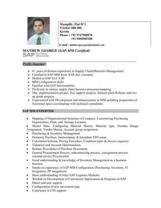MATHEW GEORGE (SAP-MM Certified)
Profile Snapshot :
 6+ years of domain experience in Supply Chain(Materials Management)
 Certified in SAP-MM from SAP-AG, Germany
 Skilled in SAP ECC 6.00
 MM Configuration skills
 Familiar with SAP functionalities
 Proficient in various supply chain business processes/mapping.
 One implementation project, five support projects, thirteen plant Rollouts and two
up grade projects.
 Experienced with Development and enhancements in MM including preparation of
functional specs coordinating with technical consultants
SAP MM EXPERTISE
 Mapping of Organizational Structure of Company, Customizing Purchasing
Organization, Plant, and Storage Location.
 Master Data: Configuring Material Master, Material type, Number Range
Assignment, Vendor Master, Account group assignment.
 Purchasing & Inventory Management.
 Domestic Purchase, Intercompany & Interplant STO setup.
 Calculation Schema, Pricing Procedure, Condition types & Access sequence
 Valuation and Account Determination.
 Release Procedures of Purchase Documents
 General Procurement Process, subcontracting process, consignment process
external service Procurement.
 Good understanding & knowledge of Inventory Management as a business
function.
 Hands-on experience of SAP MM Configuration (Purchasing, Inventory, FI
Integration, PP integration).
 Basic understanding of other SAP Logistics Modules.
 Worked on Development of Customized Applications & Programs in SAP.
 Direct end-user support.
 Configuration of new movement type.
 Experience in CIN support.
Mampilly, Flat 5C1
Trichur-680 006
Kerala
Phone : +91 9747980970
+91 9496985200
E-mail : mathewgeorge@hotmail.com
 