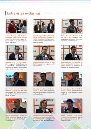 Entrevistas exclusivas
Gérman Quiroga, CEO da Nova
Pontocom, e Ney Santos, CIO do
Grupo Pão de Açúcar, falam so-
bre a tendência de mobilidade no
varejo brasileiro.
Paulo Rodrigues e Marco Antonio de
Souza, Diretores de TI Brasil e AL do
Makro Atacadista S/A, falam sobre
os desafios de autoatendimento no
varejo brasileiro.
Nilton Carvalho, Diretor de TI
da Tok & Stok, comenta sobre
os gargalos do varejo diante das
complexas transformações.
Eduardo Terra, VP da Ibevar,
abre o segundo dia do Congresso
e Exposição TI & Varejo e aborda a
revolução do varejo e as tendências
de tecnologia para esse setor.
Rodrigo Rodrigues, Diretor de TI da
Dafiti, fala sobre os impactos da TI
no varejo físico.
Ricardo Pastore, Prof. e Coord. do
Núcleo de Estudos do Varejo da
ESPM, abordou as tendências de
inovação no autoatendimento.
Flávio Martins, Diretor de TI da Martins
Comércio e Distribuição, fala com
exclusividade para TVDecision sobre
os desafios encontrados na nova
gestão do varejo.
Fábio Pereira, Diretor de E-com-
merce da FNAC, conta como supe-
rar os desafios de ter uma empresa
multicanalizada.
Joaquim Garcia, Diretor de TI da
Livraria Cultura, aborda a impor-
tância da TI na gestão do varejo
no Brasil.
Walter Wildebrandi, Diretor de
TI da Netshoes, aborda as dife-
renças entre a multicanalidade e
o omnichannel.
Sandra Turchi, Professora da FGV e
Coord. do curso de Marketing Digi-
tal da ESPM, explica como gerenciar
o acesso aos sites de relacionamento.
Vasco Visconti, CTO/COO/Co-
-Founder da Brands Club, fala so-
bre a escassez de mão de obra no
varejo brasileiro.
 