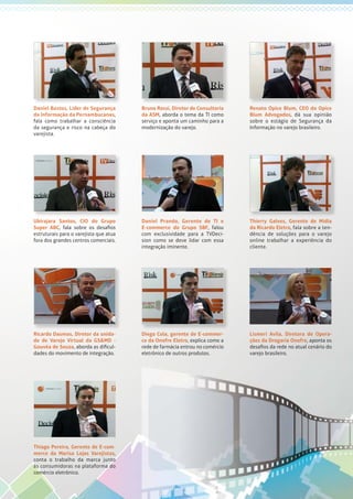 Daniel Bastos, Líder de Segurança
da Informação da Pernambucanas,
fala como trabalhar a consciência
da segurança e risco na cabeça do
varejista.
Bruno Rossi, Diretor de Consultoria
da ASM, aborda o tema da TI como
serviço e aponta um caminho para a
modernização do varejo.
Renato Opice Blum, CEO do Opice
Blum Advogados, dá sua opinião
sobre o estágio de Segurança da
Informação no varejo brasileiro.
Ubirajara Santos, CIO do Grupo
Super ABC, fala sobre os desafios
estruturais para o varejista que atua
fora dos grandes centros comerciais.
Daniel Prando, Gerente de TI e
E-commerce do Grupo SBF, falou
com exclusividade para a TVDeci-
sion como se deve lidar com essa
integração iminente.
Thierry Galves, Gerente de Mídia
da Ricardo Eletro, fala sobre a ten-
dência de soluções para o varejo
online trabalhar a experiência do
cliente.
Ricardo Daumas, Diretor da unida-
de de Varejo Virtual da GS&MD -
Gouvêa de Souza, aborda as dificul-
dades do movimento de integração.
Diego Cola, gerente de E-commer-
ce da Onofre Eletro, explica como a
rede de farmácia entrou no comércio
eletrônico de outros produtos.
Lismeri Avila, Diretora de Opera-
ções da Drogaria Onofre, aponta os
desafios da rede no atual cenário do
varejo brasileiro.
Thiago Pereira, Gerente de E-com-
merce da Marisa Lojas Varejistas,
conta o trabalho da marca junto
às consumidoras na plataforma do
comércio eletrônico.
 