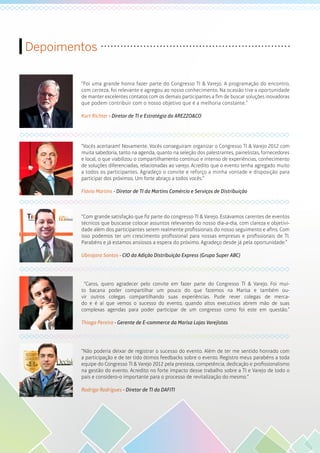 Depoimentos
“Foi uma grande honra fazer parte do Congresso TI & Varejo. A programação do encontro,
com certeza, foi relevante e agregou ao nosso conhecimento. Na ocasião tive a oportunidade
de manter excelentes contatos com os demais participantes a fim de buscar soluções inovadoras
que podem contribuir com o nosso objetivo que é a melhoria constante.”
Kurt Richter - Diretor de TI e Estratégia da AREZZO&CO
“Vocês acertaram! Novamente. Vocês conseguiram organizar o Congresso TI & Varejo 2012 com
muita sabedoria, tanto na agenda, quanto na seleção dos palestrantes, painelistas, fornecedores
e local, o que viabilizou o compartilhamento contínuo e intenso de experiências, conhecimento
de soluções diferenciadas, relacionadas ao varejo. Acredito que o evento tenha agregado muito
a todos os participantes. Agradeço o convite e reforço a minha vontade e disposição para
participar dos próximos. Um forte abraço a todos vocês.”
Flávio Martins - Diretor de TI da Martins Comércio e Serviços de Distribuição
“Com grande satisfação que fiz parte do congresso TI & Varejo. Estávamos carentes de eventos
técnicos que buscasse colocar assuntos relevantes do nosso dia-a-dia, com clareza e objetivi-
dade além dos participantes serem realmente profissionais do nosso seguimento e afins. Com
isso podemos ter um crescimento profissional para nossas empresas e profissionais de TI.
Parabéns e já estamos ansiosos a espera do próximo. Agradeço desde já pela oportunidade.”
Ubirajara Santos - CIO da Adição Distribuição Express (Grupo Super ABC)
“Caros, quero agradecer pelo convite em fazer parte do Congresso TI & Varejo. Foi mui-
to bacana poder compartilhar um pouco do que fazemos na Marisa e também ou-
vir outros colegas compartilhando suas experiências. Pude rever colegas de merca-
do e é aí que vemos o sucesso do evento, quando altos executivos abrem mão de suas
complexas agendas para poder participar de um congresso como foi este em questão.”
Thiago Pereira - Gerente de E-commerce da Marisa Lojas Varejistas
“Não poderia deixar de registrar o sucesso do evento. Além de ter me sentido honrado com
a participação e de ter tido ótimos feedbacks sobre o evento. Registro meus parabéns a toda
equipe do Congresso TI & Varejo 2012 pela presteza, competência, dedicação e profissionalismo
na gestão do evento. Acredito no forte impacto desse trabalho sobre a TI e Varejo de todo o
país e considero-o importante para o processo de revitalização do mesmo.”
Rodrigo Rodrigues - Diretor de TI da DAFITI
 