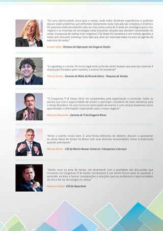 “Foi uma oportunidade única para o varejo, onde todos dividiram experiências e puderam
discutir sobre problemas que enfrentam diariamente neste mercado tão complexo e dinâmico.
Os varejistas estão percebendo cada vez mais como a área de TI pode ser estratégica para o seu
negócio e as empresas de tecnologias estão buscando soluções que atendam necessidades do
varejo. A proposta de realizar este congresso TI & Varejo foi inovadora e com certeza agradou a
todos que marcaram presença. Uma data que deve ser reservada todos os anos na agenda do
executivo de varejo.”
Lismeri Avila - Diretora de Operações da Drogaria Onofre
“Eu agradeço o convite, foi muito legal estar junto de vocês! Sempre que precisar, estamos à
disposição! Parabéns pelo trabalho, o evento foi excelente!”
Thierry Galves - Gerente de Mídia da Ricardo Eletro - Maquina de Vendas
“O Congresso TI & Varejo 2012 me surpreendeu pela organização e conteúdo, todos os
painéis que tive a oportunidade de assistir e participar considerei de total relevância para
o Varejo Brasileiro, foi uma honra ter participado do evento e com certeza levaremos muito
aprendizado e informações importantes para o nosso negócio.”
Mauricio Pavanello - Gerente de TI da Drogaria Nissei
“Achei o evento muito bom. É uma forma diferente de debater, discutir e apresentar
as várias faces do Varejo no Brasil com suas diversas necessidades. Estou à disposição
quando precisarem.”
Marcos Hamsi - CIO da Martin-Brower Comercio, Transportes e Serviços
“Sendo novo na área de Varejo, me surpreendi com a qualidade das discussões que
encontrei no Congresso TI & Varejo. Certamente é um ótimo fórum para se atualizar e
aprender na área, e buscar comparações e soluções para os problemas e oportunidades
do dia a dia da tecnologia no varejo.”
Antonio Freitas - CIO da Dpaschoal
 