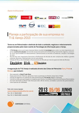 Planeje a participação de sua empresa no
TI & Varejo 2013
Torne-se um Patrocinador e desfrute de todo o conteúdo, negócios e relacionamento
proporcionados pelo maior evento de Tecnologia da Informação para o Varejo.
•	 O TI & Varejo reúne as principais empresas líderes mundial de tecnologia para o setor e as mais importantes em-
presas usuárias de soluções, fornecendo excepcional potencial de Networking, fomentando negócios, construin-
do novas oportunidades de relacionamento e demonstrando ao mercado as tendências, soluções e tecnologias
do setor.
•	 Reunião dos mais importantes Executivos e Profissionais de decisão do setor varejista das médias e grandes
empresas, Nacionais e Multinacionais, em um único evento.
•	 Exibição de Marca, Alta Visibilidade e Posicionamento de Mercado por meio do apoio de mídia das Revistas
A negociação do TI & Varejo é realizada através das Cotas de Patrocínio Ouro, Prata e
Bronze, que incluem:
•	 Área exposição no Retail Trade Show;
•	 Espaço para articular Palestras, apresentar Cases ou participar em Painéis; (Cotas Ouro e Prata);
•	 Inserção da logomarca no material de mídia promocional do TI & Varejo (digital e impresso);
•	 Cota de Inscrições para participação no Congresso para Clientes, Convidados e Executivos da Empresa Patrocinadora;
•	 Inscrições destinadas ao Retail Trade Show para todo o BD de clientes, convidados e parceiros dos patrocinadores;
•	 Cotas especiais de visibilidade.
Fale com nossa equipe:
comercial@conteudoeditorial.com.br
Tel.: 55 11 5049-0202
Fax: 55 11 5049-0202 ramal 02
Apoio Institucional
, e da
 