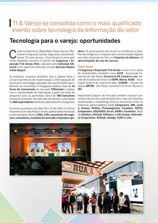 TI & Varejo se consolida como o mais qualificado
evento sobre tecnologia da Informação do setor
C
omércio Eletrônico. Mobilidade. Redes Sociais. Mul-
ticanal. Integração. Gestão. Segurança. Autoatendi-
mento. TI como serviço - Esses foram os principais
temas debatidos durante os painéis do Congresso e Ex-
posição TI & Varejo 2012, realizado pela Conteúdo Edi-
torial e com apoio de mídia das revistas Decision Report
e Risk Report.
As empresas varejistas dividiram com a plateia física e
virtual experiências de modernização e informatização de
processos e tecnologias aplicadas em prol do melhor aten-
dimento ao consumidor. O Congresso realizou mais de 15
horas de transmissão ao vivo pela TVDecision e contou
com a interatividade de internautas a partir do envio de
perguntas para os painelistas. Cerca de 700 executivos
estiveram presentes nos dois dias de evento e uma média
de 600 espectadores assistiram pela internet o Congresso.
O evento aconteceu nos dias 16 e 17 de maio no Centro
Fecomercio em São Paulo e reuniu palestrantes nacionais
e internacionais dentre CEOs, CIOs, executivos de negó-
cios, consultores, analistas de mercado e keynotes spe-
akers. Os participantes discutiram as tendências e desa-
fios tecnológicos e o impacto das transformações digitais
nas redes varejistas do País, em 9 painéis de debates e 5
apresentações de case de sucesso.
Time forte
O Congresso e Exposição TI & Varejo contou com o apoio
de reconhecidas entidades como ACSP - Associação Co-
mercial de São Paulo, Fecomerio-SP, Camara-e.net, Nú-
cleo de Estudos do Varejo da ESPM, Ibevar, AGOS - Asso-
ciação Goiânia de Supermercados, GS&MD – Gouvêa de
Souza, SPCVB - São Paulo Convention & Visitor Bureau e
IDC.
Importantes players de mercado também estavam pre-
sentes, não só com cotas de patrocínio, mas com estandes
promovendo o networking entre os executivos. Entre as
empresas patrocinadoras estão Compuware, IBM, Level
3, Kronos, McAfee, Promologicalis, Teradata, TOTVS,
Compuware, UOLDIVEO, Arcon, DSR9 e Symantec. Além
da Zanthus, Altitude Software, e.life Group, Informati-
ca Corporation, Softtek, VoxAge, CCM7 e Linx.
Tecnologia para o varejo: oportunidades
 