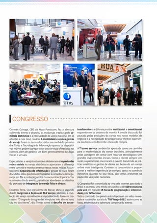 CONGRESSO
Gérman Guiroga, CEO da Nova Pontocom, fez a abertura
solene do evento e abordou as mudanças trazidas pelo co-
mércio eletrônico e a necessidade do varejo nacional em se
adaptar a esse novo cenário. A mobilidade e a nova gestão
do varejo foram os temas discutidos na manhã do primeiro
dia. Tanto a Tecnologia da Informação quanto os dispositi-
vos móveis podem agregar valor aos serviços oferecidos aos
clientes, além de garantir um bom gerenciamento das lojas
físicas e virtuais.
Especialistas e varejistas também debateram o impacto das
redes sociais no varejo eletrônico e apontaram a diferença
entre controle e monitoramento nessas novas mídias. Assun-
tos como Segurança da Informação e gestão de risco foram
discutidos sob a premissa de trabalhar a consciência de segu-
rança em TI e a proteção jurídica do consumidor. E para fechar
o primeiro dia do evento, painelistas abordaram os desafios
do processo de integração do varejo físico e virtual.
Eduardo Terra, vice-presidente da Ibevar, abriu o segundo
dia do Congresso e Exposição TI & Varejo e abordou a revo-
lução do varejo ressaltando a importância do foco em pro-
cessos. “O segredo dos grandes varejistas não são as lojas,
são os bastidores”, diz. Temas como o desafio do autoa-
tendimento e a diferença entre multicanal e omnichannel
esquentaram os debates da manhã. A ampla discussão foi
pautada pelas evoluções do varejo nos novos modelos de
negócio e a necessidade de proporcionar melhor experiên-
cia do cliente em diferentes meios de compra.
A TI como serviço também foi apontada como um caminho
para a modernização do varejo brasileiro, principalmente
pelas vantagens de contar com recursos tecnológicos sem
grandes investimentos iniciais. Como o cliente sempre tem
razão, os painelistas encerraram o evento discutindo as prá-
ticas analíticas e gestão de dados em busca de um varejo
online mais inteligente. Conhecer o consumidor e propor-
cionar a melhor experiência de compra, tanto no comércio
eletrônico quando na loja física, são temas presentes na
pauta dos varejistas nacionais.
O Congresso foi transmitido ao vivo pela internet para todo o
Brasil e alcançou uma média de audiência de 600 executivos
pela web em mais de 15 horas de programação e interativi-
dade pela TVDecision.
Todo o conteúdo dos painéis está disponível em vídeo no we-
bsite e nas mídias sociais do TI & Varejo 2012, assim como as
fotos, entrevistas e a cobertura completa do evento.
 