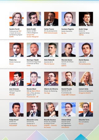 Sandra Turchi
Professora da FGV
e Coord. do Curso
de Marketing Digital
ESPM
Helio Freddi
Diretor de MKT
e Novos Negócios
Grupo Pet
Center Marginal
Carlos Tesore
Dir. de planejamento
RMA Comunicação
Gustavo Pagotto
Gestor Executivo
By You
André Veiga
Gestor do
segmento Varejo
TOTVS
José Antunes
Systems Engineer
Manager
McAfee
Renato Blum
CEO do Opice Blum
Adv. e Pres. do Cons.
Superior de TI
Fecomercio - SP
Alberto de Oliveira
Diretor de Marketing
Vox Age
Daniel Prando
Gerente de TI e
E-commerce do
GrupoSBF/Centauro
Lismeri Avila
Diretora de Operações
Drogaria Onofre
Pedro Ivo
Diretor Comercial
Arcon
Henrique Takaki
Gerente de Segurança
e Controle de Risco
Cielo
Alain Deberdt
Gerente de SI
Pão de Açucar
Marcelo Xavier
Gerente de Infraes-
trutura
DAFITI
Daniel Bastos
Líder de SI
Pernambucanas
Felipe Brasil
Diretor de
E-commerce
POLISHOP
Alexandre Lima
Gerente de
Gestão de TI
Pão de Açucar
Ricardo Daumas
Diretor da unidade
de Varejo Virtual
GS&MD – Gouvêa
de Souza
Clelson Diniz
Gerente Geral
de Engenharia
de Pagamentos
UOLDIVEO
Eduardo Terra
Vice-presidente
Ibevar
 