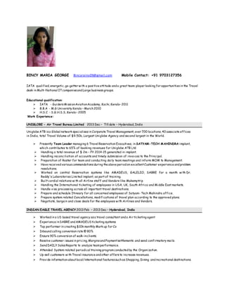 BINCY MARIA GEORGE Bincyrains09@gmail.com Mobile Contact: +91 9703127356
IATA qualified, energetic, go-getter with a positive attitude anda great team player looking for opportunitiesin the Travel
desk in Multi-National ITcompaniesandLarge businessgroups.
Educational qualification:
 IATA - GuidersMissionAviationAcademy, Kochi, Kerala– 2011
 B.B.A - M.G University Kerala – March2010
 H.S.C - S.G.H.S.S, Kerala– 2005
Work Experience:
UNIGLOBE - Air Travel Bureau Limited 2013 Dec – Till date – Hyderabad, India
Uniglobe ATB isa Global network specialisesin Corporate Travel Management, over 700 locations, 40 associate offices
in India, total Travel Volume of $9.50b, Largest Uniglobe Agency and second largest in the World.
 Presently Team Leader managing 6 Travel Reservation Executives, in SATYAM-TECH MAHINDRA implant,
which contributes to 65% of booking revenues for Uniglobe ATB Ltd
 Handling a total revenue of $ 2m – FY 2014-15 generated in implant.
 Handling reconciliation of accounts and timely submission of invoices to the Principal.
 Preparation of Roster for team and conducting daily team meetings and inform MOM to Management.
 Have received variouscommendationsduring the above periodon excellentCustomer experience andproblem
resolutions.
 Worked on central Reservation systems like AMADEUS, GALELIO, SABRE for a month with Dr.
Reddy's Laboratories Limited implant, as part of training.
 Built cordial relations with all Airline staff and Vendors like Makemytrip
 Handling the International ticketing of employees in USA, UK, South Africa and Middle East markets.
 Handle visa processing across all important travel destinations.
 Prepare and schedule Itineary for all concerned employees of Satyam- Tech Mahindra office.
 Prepare system related Cancellations, modifications of travel plan according to the approved plans.
 Negotiate, bargain and close deals for the employees with Airlines and Vendors.
INDIAN EAGLE TRAVEL AGENCY 2013 Feb – 2013 Dec – Hyderabad, India
 Workedin a US based travel agency asa travel consultant anda Air ticketing agent
 Experience inSABRE andAMADEUSticketing systems
 Top performer in creating $10k monthly Mark up for Co
 Inboundcalling conversion rate @ 80%
 Ensure 90% conversion of walk-inclients.
 Resolve customer issuesin pricing, MarginsandPaymentsettlements and send confirmatory mails.
 SendDAILY SalesReports to analyze teamperformance.
 Attended System related periodical training programconductedby the Organization.
 Up-sell customers withTravel insurance andother offersto increase revenues.
 Provide information aboutlocal/international featuressuchasShopping, Dining andrecreational destinations.
 