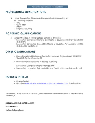 Farhan.ttc@gmail.com +97455285611
PROFESSIONAL QUALIFICATIONS
I have Completed Diploma in Computerized Accounting at
BICT following subjects.
• Tally
• Quick Book
• MYOB
• Simply Accounting
ACADEMIC QUALIFICATIONS
School Attended Al-Hikma College Colombo - Sri Lanka
• Successfully completed General Certificate of Education Ordinary Level 2000
(G.C.E O/L)
• Successfully completed General Certificate of Education Advanced Level 2003
(G.C.E A/L) (High School)
OTHER QUALIFICATIONS
I have Completed Diploma In Computer Hardware Engineering at TURNKEY IT
TRANING Center, Colombo 03
I have completed Diploma in desktop publishing
Successfully Completed Microsoft office 2000
Successfully completed Diploma In General English at London Business School.
HOBIES & INTRESTS
Playing Cricket
Blogging (www.spicytec.com/www.qaruppan.blogspot.com) Listening Music
I do hereby certify that the particulars given above are true and accurate to the best of my
knowledge
ABDUL SAMAD MOHAMED FARHAN
+974 55285611
Farhan.ttc@gmail.com
 